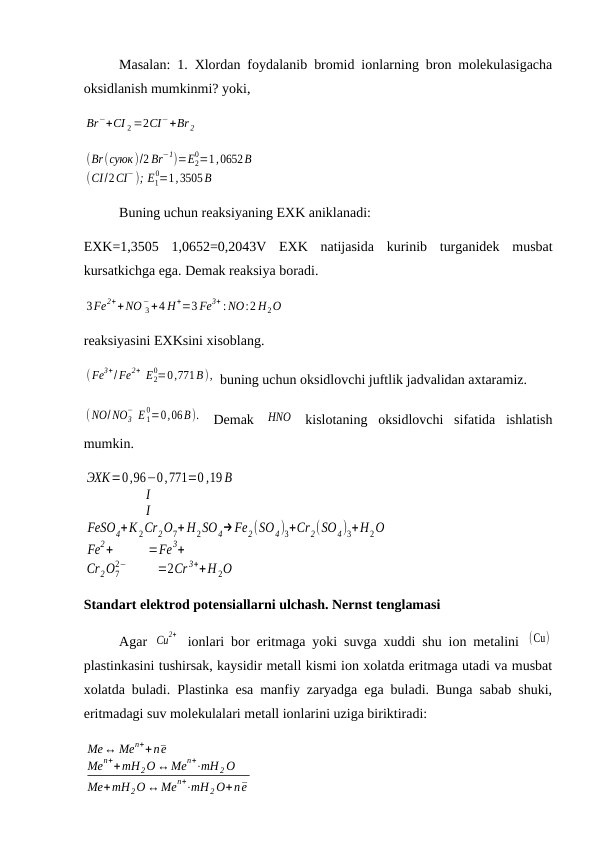 Masalan: 1. Xlordan foydalanib bromid ionlarning bron molekulasigacha
oksidlanish mumkinmi? yoki, 
Br−+CI 2 =2CI−+Br 2
(Br(суюк)/2 Br−1)=E2
0=1,0652B
(CI/2CI− ); E1
0=1,3505B
Buning uchun reaksiyaning EXK aniklanadi:
EXK=1,3505  1,0652=0,2043V  EXK  natijasida  kurinib  turganidek  musbat
kursatkichga ega. Demak reaksiya boradi.
3Fe2++NO 3
−+4 H+=3 Fe3+ : NO:2 H2O
reaksiyasini EXKsini xisoblang.
( Fe3+/Fe2+ E2
0=0,771B),  buning uchun oksidlovchi juftlik jadvalidan axtaramiz.
( NO/ NO3
− E 1
0=0,06B).  Demak  HNO  kislotaning  oksidlovchi  sifatida  ishlatish
mumkin.
ЭХК=0,96−0,771=0 ,19 B
I
I
FeSO4+K 2Cr2O7+ H2SO4→Fe2(SO4)3+Cr2(SO4)3+H2O
Fe2+
=Fe3+
Cr2O7
2−
=2Cr 3++H 2O
Standart elektrod potensiallarni ulchash. Nernst tenglamasi 
Agar  Cu
2+  ionlari bor eritmaga yoki suvga xuddi shu ion metalini  (Cu)
plastinkasini tushirsak, kaysidir metall kismi ion xolatda eritmaga utadi va musbat
xolatda buladi. Plastinka esa manfiy zaryadga ega buladi. Bunga sabab shuki,
eritmadagi suv molekulalari metall ionlarini uziga biriktiradi:
Me↔ Men++n¯e
Men++mH 2O ↔Men+⋅mH 2 O
Me+mH 2O ↔Men+⋅mH 2 O+n¯e
