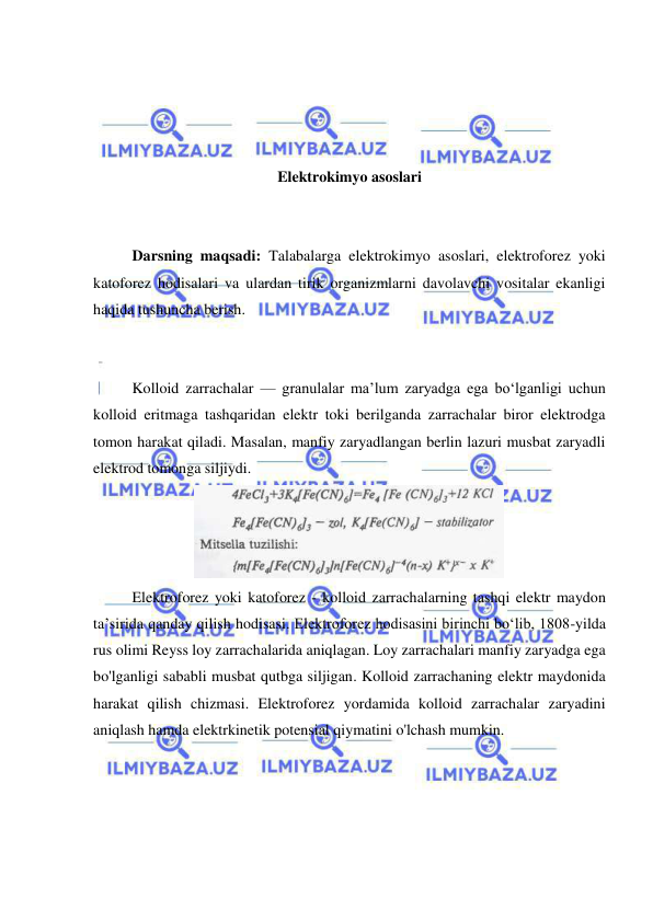  
 
 
 
 
 
Elektrokimyo asoslari 
 
 
Darsning maqsadi: Talabalarga elektrokimyo asoslari, elektroforez yoki 
katoforez hodisalari va ulardan tirik organizmlarni davolavchi vositalar ekanligi 
haqida tushuncha berish. 
 
 
Kolloid zarrachalar — granulalar ma’lum zaryadga ega bo‘lganligi uchun 
kolloid eritmaga tashqaridan elektr toki berilganda zarrachalar biror elektrodga 
tomon harakat qiladi. Masalan, manfiy zaryadlangan berlin lazuri musbat zaryadli 
elektrod tomonga siljiydi. 
 
Elektroforez yoki katoforez - kolloid zarrachalarning tashqi elektr maydon 
ta’sirida qanday qilish hodisasi. Elektroforez hodisasini birinchi bo‘lib, 1808-yilda 
rus olimi Reyss loy zarrachalarida aniqlagan. Loy zarrachalari manfiy zaryadga ega 
bo'lganligi sababli musbat qutbga siljigan. Kolloid zarrachaning elektr maydonida 
harakat qilish chizmasi. Elektroforez yordamida kolloid zarrachalar zaryadini 
aniqlash hamda elektrkinetik potensial qiymatini o'lchash mumkin. 
