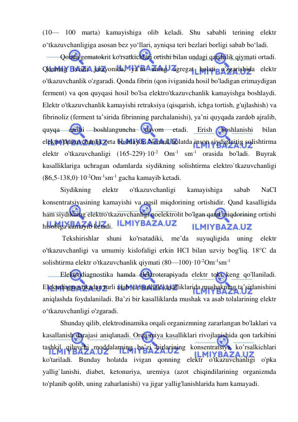  
 
(10— 100 marta) kamayishiga olib keladi. Shu sababli terining elektr 
o‘tkazuvchanligiga asosan bez yo‘llari, ayniqsa teri bezlari borligi sabab bo‘ladi.  
Qonda gematokrit ko'rsatkichlari ortishi bilan undagi qarshilik qiymati ortadi. 
Qonning ivishi jarayonida, ya’ni uning agregat holati o'zgarishida elektr 
o'tkazuvchanlik o'zgaradi. Qonda fibrin (qon iviganida hosil bo'ladigan erimaydigan 
ferment) va qon quyqasi hosil bo'lsa elektro'tkazuvchanlik kamayishga boshlaydi. 
Elektr o'tkazuvchanlik kamayishi retraksiya (qisqarish, ichga tortish, g'ujlashish) va 
fibrinoliz (ferment ta’sirida fibrinning parchalanishi), ya’ni quyqada zardob ajralib, 
quyqa 
erishi 
boshlanguncha 
davom 
etadi. 
Erish 
boshlanishi 
bilan 
elektro'tkazuvchanlik orta boshlaydi. Normal holatda inson siydiginitig solishtirma 
elektr o'tkazuvchanligi (165-229)·10-2 Om-1 sm-1 orasida bo'ladi. Buyrak 
kasalliklariga uchragan odamlarda siydikning solishtirma elektro`tkazuvchanligi 
(86,5-138,0)·10-2Om-1sm-1 gacha kamayib ketadi.  
Siydikning 
elektr 
o'tkazuvchanligi 
kamayishiga 
sabab 
NaCI 
konsentratsiyasining kamayishi va oqsil miqdorining ortishidir. Qand kasalligida 
ham siydikning elektro'tkazuvchanligi noelektrolit bo'lgan qand miqdorining ortishi 
hisobiga kamayib ketadi. 
 Tekshirishlar 
shuni 
ko'rsatadiki, 
me’da 
suyuqligida 
uning 
elektr 
o'tkazuvchanligi va umumiy kislofaligi erkin HCI bilan uzviy bog'liq. 18°C da 
solishtirma elektr o'tkazuvchanlik qiymati (80—100)·10-2Om-1sm-1  
Elektrodiagnostika hamda elektroterapiyada elektr toki keng qo'llaniladi. 
Elektrdiagnostikadan turli asab va mushak kasalliklarida mushakning ta’sirlanishini 
aniqlashda foydalaniladi. Ba’zi bir kasalliklarda mushak va asab tolalarining elektr 
o‘tkazuvchanligi o'zgaradi.  
Shunday qilib, elektrodinamika orqali organizmning zararlangan bo'laklari va 
kasallanish darajasi aniqlanadi. Orqa miya kasalliklari rivojlanishida qon tarkibini 
tashkil qiluvchi moddalarning ba’zi birlarining konsentratsiya ko’rsalkichlari 
ko'tariladi. Bunday holatda ivigan qonning elektr o'tkazuvchanligi o'pka 
yallig`lanishi, diabet, ketonuriya, uremiya (azot chiqindilarining organizmda 
to'planib qolib, uning zaharlanishi) va jigar yallig'lanishlarida ham kamayadi.  
