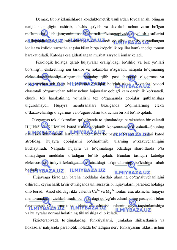  
 
Demak, tibbiy izlanishlarda konduktometrik usullardan foydalanish, olingan 
natijalar aniqligini oshirib, tahshis qo'yish va davolash uchun zarur bo'lgan 
ma'lumotlar olish jarayonini osonlashtiradi. Fizioterapiyada davolash usullarini 
qo`llaganda tanaga doimiy tokning ikki elektrodi qo‘yilsa, manfiy zaryadlangan 
ionlar va kolloid zarrachalar (shu bilan birga ko‘pchilik oqsillar ham) anodga tomon 
harakat qiladi. Katodga esa gidratlangan musbat zaryadli ionlar keladi.  
Fiziologik holatga qarab hujayralar oralig`idagi bo‘shliq va bez yo‘llari 
bo‘shlig`i, ekskretning ion tarkibi va hokazolar o‘zgaradi, natijada to‘qimaning 
elekto‘tkazuvchanligi o‘zgaradi. Shunday qilib, past chastotali o‘zgarmas va 
o‘zgaruvchan tok faqat hujayralararo oraliqlar bo‘ylab o‘tadi. Aksincha, yuqori 
chastotali o‘zgaruvchan toklar uchun hujayralar qobig‘i kam qarshilik ko‘rsatadi, 
chunki tok harakatining yo‘nalishi tez o‘zgarganda qobiqlar qutblanishga 
ulgurolmaydi. 
Hujayra 
membranalari 
buzilganda 
to‘qimalarning 
elektr 
o‘tkazuvchanligi o‘zgarmas va o‘zgaruvchan tok uchun bir xil bo‘lib qoladi. 
O‘zgarmas tok elektrodlari qo`yilganda to‘qimalardagi harakatchan bir valentli 
H+, Na+ va K+ ionlari katod ustida to‘planib konsentratsiyasi oshadi. Shuning 
natijasida ikki valentli kationlar anod ustida ko‘payadi. Na+ va K+ ionlari katod 
atrofidagi 
hujayra 
qobiqlarini 
bo‘shashtirib, 
ularning 
o‘tkazuvchanligini 
kuchaytiradi. Natijada hujayra va to‘qimalarga odatdagi sharoitlarda o‘ta 
olmaydigan moddalar o‘tadigan bo‘lib qoladi. Bundan tashqari katodga 
elektroosmos tufayli keladigan suv atrofdagi to‘qimalarning bo‘kishiga sabab 
bo‘ladi. 
 Hujayraga kiradigan barcha moddalar dastlab ularning qo‘zg‘aluvchanligini 
oshiradi, keyinchalik ta’sir ettirilganda uni susaytirib, hujayralarni parabioz holatiga 
olib boradi. Anod oldidagi ikki valentli Ca2+ va Mg2+ ionlari esa, aksincha, hujayra 
membranalarini zichlashtiradi, bu - ulardagi qo‘zg‘aluvchanlikning pasayishi bilan 
davom etadi. O‘zgarmas tok qutblarini almashtirish ionlarning qayta taqsimlanishiga 
va hujayralar normal holatining tiklanishiga olib keladi. 
 Fizioterapiyada to‘qimalardagi funksiyalarni, jumladan shikastlanish va 
hokazolar natijasida parabiotik holatda bo‘ladigan nerv funksiyasini tiklash uchun 
