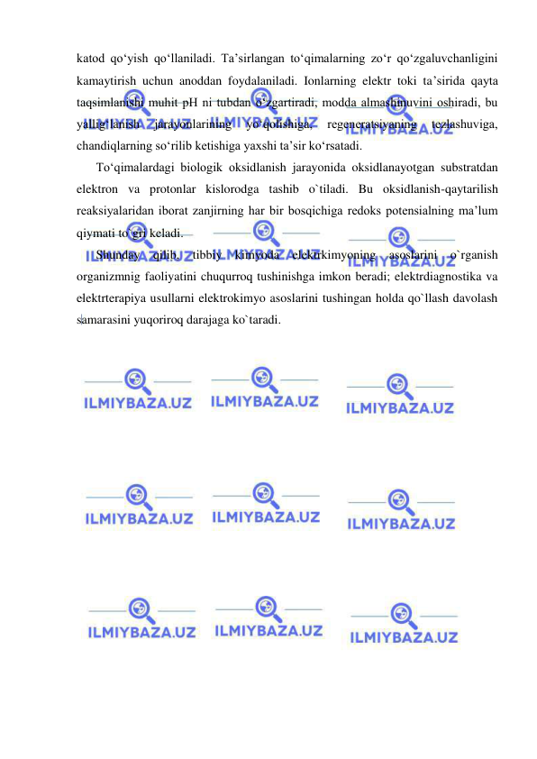  
 
katod qo‘yish qo‘llaniladi. Ta’sirlangan to‘qimalarning zo‘r qo‘zgaluvchanligini 
kamaytirish uchun anoddan foydalaniladi. Ionlarning elektr toki ta’sirida qayta 
taqsimlanishi muhit pH ni tubdan o‘zgartiradi, modda almashinuvini oshiradi, bu 
yallig‘lanish 
jarayonlarining 
yo‘qolishiga, 
regeneratsiyaning 
tezlashuviga, 
chandiqlarning so‘rilib ketishiga yaxshi ta’sir ko‘rsatadi.  
To‘qimalardagi biologik oksidlanish jarayonida oksidlanayotgan substratdan 
elektron va protonlar kislorodga tashib o`tiladi. Bu oksidlanish-qaytarilish 
reaksiyalaridan iborat zanjirning har bir bosqichiga redoks potensialning ma’lum 
qiymati to`gri keladi.  
Shunday qilib, tibbiy kimyoda elektrkimyoning asoslarini o`rganish 
organizmnig faoliyatini chuqurroq tushinishga imkon beradi; elektrdiagnostika va 
elektrterapiya usullarni elektrokimyo asoslarini tushingan holda qo`llash davolash 
samarasini yuqoriroq darajaga ko`taradi. 
 
 
 
