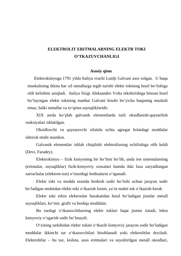 ELEKTROLIT ERITMALARNING ELEKTR TOKI
O‘TKAZUVCHANLIGI
Asosiy qism
Elektrokimyoga 1791 yilda Italiya vrachi Luidji Galvani asos solgan.  U baqa
muskulining ikkita har xil metallarga tegib turishi elektr tokining hosil bo‘lishiga
olib kelishini aniqladi.  Italiya fizigi Aleksandro Volta tekshirishiga binoan hosil
bo‘layotgan elektr tokining manbai Galvani hisobi bo‘yicha baqaning muskuli
emas, balki metallar va to‘qima suyuqliklaridir.
XIX  asrda  ko‘plab  galvanik  elementlarda  turli  oksidlanish-qaytarilish
reaksiyalari ishlatilgan.
Oksidlovchi  va  qaytaruvchi  sifatida  uchta  agregat  holatdagi  moddalar
ishtirok etishi mumkin.
Galvanik elementlar ishlab chiqilishi elektrolizning ochilishiga olib keldi
(Devi, Faradey).
Elektrokimyo – fizik kimyoning bir bo‘limi bo‘lib, unda ion sistemalarning
(eritmalar, suyuqliklar) fizik-kimyoviy xossalari hamda ikki faza zaryadlangan
zarrachalar (elektron-ion) o‘rtasidagi hodisalarni o‘rganadi.
Elektr toki va modda orasida birikish sodir bo‘lishi uchun jarayon sodir
bo‘ladigan muhitdan elektr toki o‘tkazish lozim, ya’ni muhit tok o‘tkazish kerak.
Elektr  toki  erkin elektronlar  harakatidan hosil  bo‘ladigan jismlar  metall
suyuqliklari, ko‘mir, grafit va boshqa moddalar.
Bu  turdagi  o‘tkazuvchilarning  elektr  toklari  faqat  jismni  isitadi,  lekin
kimyoviy o‘zgarish sodir bo‘lmaydi.
O‘zining tarkibidan elektr tokini o‘tkazib kimyoviy jarayon sodir bo‘ladigan
moddalar  ikkinchi  tur  o‘tkazuvchilari  hisoblanadi  yoki  elektrolitlar  deyiladi.
Elektrolitlar – bu tuz, kislota, asos eritmalari va suyultirilgan metall oksidlari,
