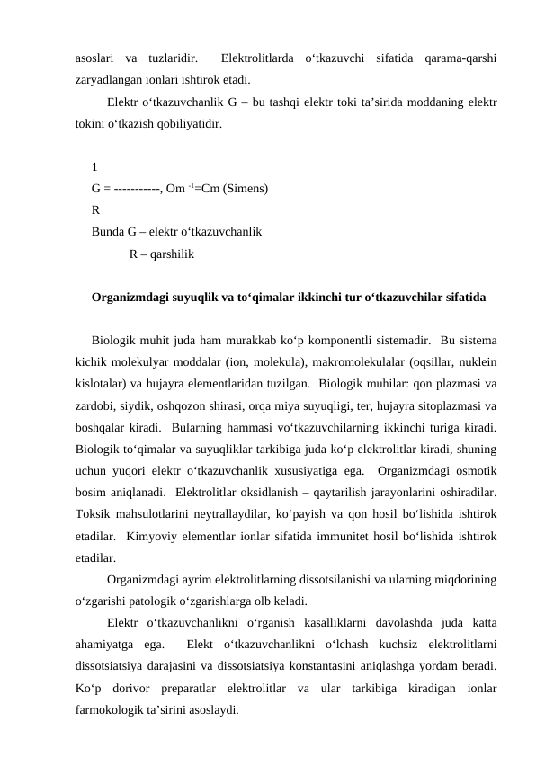 asoslari  va  tuzlaridir.   Elektrolitlarda  o‘tkazuvchi  sifatida  qarama-qarshi
zaryadlangan ionlari ishtirok etadi.
Elektr o‘tkazuvchanlik G – bu tashqi elektr toki ta’sirida moddaning elektr
tokini o‘tkazish qobiliyatidir.
1
G = -----------, Om -1=Cm (Simens)
R
Bunda G – elektr o‘tkazuvchanlik
            R – qarshilik 
Organizmdagi suyuqlik va to‘qimalar ikkinchi tur o‘tkazuvchilar sifatida 
Biologik muhit juda ham murakkab ko‘p komponentli sistemadir.  Bu sistema
kichik molekulyar moddalar (ion, molekula), makromolekulalar (oqsillar, nuklein
kislotalar) va hujayra elementlaridan tuzilgan.  Biologik muhilar: qon plazmasi va
zardobi, siydik, oshqozon shirasi, orqa miya suyuqligi, ter, hujayra sitoplazmasi va
boshqalar kiradi.  Bularning hammasi vo‘tkazuvchilarning ikkinchi turiga kiradi.
Biologik to‘qimalar va suyuqliklar tarkibiga juda ko‘p elektrolitlar kiradi, shuning
uchun yuqori elektr o‘tkazuvchanlik xususiyatiga ega.  Organizmdagi osmotik
bosim aniqlanadi.  Elektrolitlar oksidlanish – qaytarilish jarayonlarini oshiradilar.
Toksik mahsulotlarini neytrallaydilar, ko‘payish va qon hosil bo‘lishida ishtirok
etadilar.  Kimyoviy elementlar ionlar sifatida immunitet hosil bo‘lishida ishtirok
etadilar.
Organizmdagi ayrim elektrolitlarning dissotsilanishi va ularning miqdorining
o‘zgarishi patologik o‘zgarishlarga olb keladi.
Elektr  o‘tkazuvchanlikni  o‘rganish  kasalliklarni  davolashda  juda  katta
ahamiyatga  ega.   Elekt  o‘tkazuvchanlikni  o‘lchash  kuchsiz  elektrolitlarni
dissotsiatsiya darajasini va dissotsiatsiya konstantasini aniqlashga yordam beradi.
Ko‘p  dorivor  preparatlar  elektrolitlar  va  ular  tarkibiga  kiradigan  ionlar
farmokologik ta’sirini asoslaydi.
