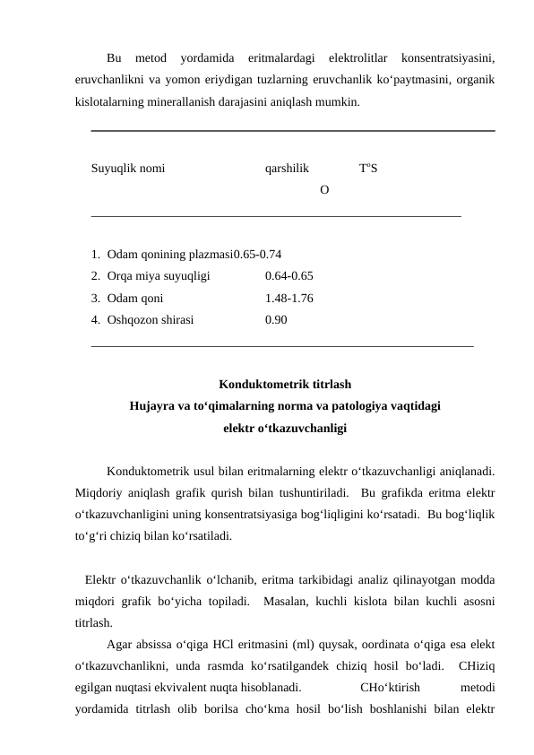 Bu  metod  yordamida  eritmalardagi  elektrolitlar  konsentratsiyasini,
eruvchanlikni va yomon eriydigan tuzlarning eruvchanlik ko‘paytmasini, organik
kislotalarning minerallanish darajasini aniqlash mumkin.
Suyuqlik nomi
qarshilik                ToS
                                                                         O
___________________________________________________________
1. Odam qonining plazmasi0.65-0.74
2. Orqa miya suyuqligi
0.64-0.65
3. Odam qoni
1.48-1.76
4. Oshqozon shirasi
0.90
_____________________________________________________________
Konduktometrik titrlash
Hujayra va to‘qimalarning norma va patologiya vaqtidagi
elektr o‘tkazuvchanligi 
Konduktometrik usul bilan eritmalarning elektr o‘tkazuvchanligi aniqlanadi.
Miqdoriy aniqlash grafik qurish bilan tushuntiriladi.  Bu grafikda eritma elektr
o‘tkazuvchanligini uning konsentratsiyasiga bog‘liqligini ko‘rsatadi.  Bu bog‘liqlik
to‘g‘ri chiziq bilan ko‘rsatiladi.
  Elektr o‘tkazuvchanlik o‘lchanib, eritma tarkibidagi analiz qilinayotgan modda
miqdori grafik bo‘yicha topiladi.  Masalan, kuchli kislota bilan kuchli asosni
titrlash.
Agar absissa o‘qiga HCl eritmasini (ml) quysak, oordinata o‘qiga esa elekt
o‘tkazuvchanlikni,  unda  rasmda  ko‘rsatilgandek  chiziq  hosil  bo‘ladi.   CHiziq
egilgan nuqtasi ekvivalent nuqta hisoblanadi.
CHo‘ktirish
 
metodi
yordamida  titrlash  olib  borilsa  cho‘kma  hosil  bo‘lish  boshlanishi  bilan  elektr
