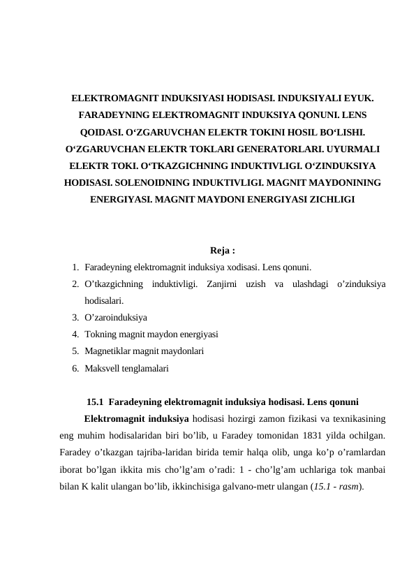 ELEKTROMAGNIT INDUKSIYASI HODISASI. INDUKSIYALI EYUK.
FARADEYNING ELEKTROMAGNIT INDUKSIYA QONUNI. LENS
QOIDASI. O‘ZGARUVCHAN ELEKTR TOKINI HOSIL BO‘LISHI.
O‘ZGARUVCHAN ELEKTR TOKLARI GENERATORLARI. UYURMALI
ELEKTR TOKI. O‘TKAZGICHNING INDUKTIVLIGI. O‘ZINDUKSIYA
HODISASI. SOLENOIDNING INDUKTIVLIGI. MAGNIT MAYDONINING
ENERGIYASI. MAGNIT MAYDONI ENERGIYASI ZICHLIGI
Reja :
1. Faradeyning elektromagnit induksiya xodisasi. Lens qonuni.
2. O’tkazgichning  induktivligi.  Zanjirni  uzish  va  ulashdagi  o’zinduksiya
hodisalari.
3. O’zaroinduksiya
4. Tokning magnit maydon energiyasi
5. Magnetiklar magnit maydonlari
6. Maksvell tenglamalari
15.1  Faradeyning elektromagnit induksiya hodisasi. Lens qonuni
Elektromagnit induksiya hodisasi hozirgi zamon fizikasi va texnikasining
eng muhim hodisalaridan biri bo’lib, u Faradey tomonidan 1831 yilda ochilgan.
Faradey o’tkazgan tajriba-laridan birida temir halqa olib, unga ko’p o’ramlardan
iborat bo’lgan ikkita mis cho’lg’am o’radi: 1 - cho’lg’am uchlariga tok manbai
bilan K kalit ulangan bo’lib, ikkinchisiga galvano-metr ulangan (15.1 - rasm).
