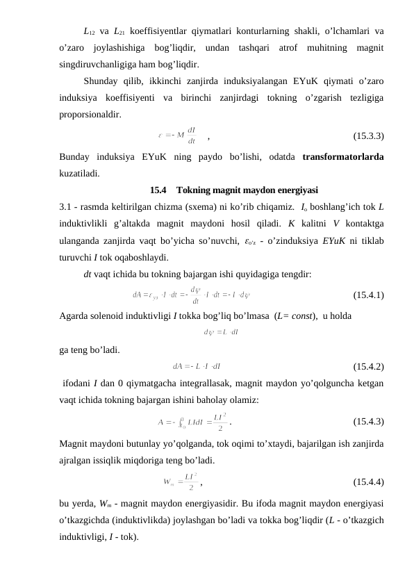 L12 va  L21 koeffisiyentlar qiymatlari konturlarning shakli, o’lchamlari va
o’zaro  joylashishiga  bog’liqdir,  undan  tashqari  atrof  muhitning  magnit
singdiruvchanligiga ham bog’liqdir.
Shunday  qilib,  ikkinchi  zanjirda  induksiyalangan  EYuK  qiymati  o’zaro
induksiya  koeffisiyenti  va  birinchi  zanjirdagi  tokning  o’zgarish  tezligiga
proporsionaldir.
    ,                                                           (15.3.3)
Bunday  induksiya  EYuK  ning  paydo  bo’lishi,  odatda  transformatorlarda
kuzatiladi.
15.4  Tokning magnit maydon energiyasi
3.1 - rasmda keltirilgan chizma (sxema) ni ko’rib chiqamiz.  Io boshlang’ich tok L
induktivlikli  g’altakda  magnit  maydoni  hosil  qiladi.  K kalitni  V kontaktga
ulanganda zanjirda vaqt bo’yicha so’nuvchi,  eo’z - o’zinduksiya  EYuK ni tiklab
turuvchi I tok oqaboshlaydi.
dt vaqt ichida bu tokning bajargan ishi quyidagiga tengdir:
                                          (15.4.1)
Agarda solenoid induktivligi I tokka bog’liq bo’lmasa  (L= const),  u holda
ga teng bo’ladi. 
                                                      (15.4.2)
 ifodani I dan 0 qiymatgacha integrallasak, magnit maydon yo’qolguncha ketgan
vaqt ichida tokning bajargan ishini baholay olamiz:
.                                                  (15.4.3)
Magnit maydoni butunlay yo’qolganda, tok oqimi to’xtaydi, bajarilgan ish zanjirda
ajralgan issiqlik miqdoriga teng bo’ladi.
,                                                              (15.4.4)
bu yerda, Wm - magnit maydon energiyasidir. Bu ifoda magnit maydon energiyasi
o’tkazgichda (induktivlikda) joylashgan bo’ladi va tokka bog’liqdir (L - o’tkazgich
induktivligi, I - tok). 
