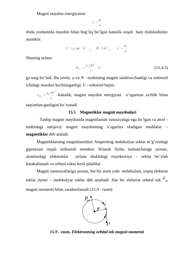 Magnit maydon energiyasini
ifoda yordamida maydon bilan bog’liq bo’lgan kattalik orqali  ham ifodalashimiz
mumkin:
   ,     
  ,      
Shuning uchun:
                                                  (15.4.5)
ga teng bo’ladi. Bu yerda, m va N - muhitning magnit sindiruvchanligi va solenoid
ichidagi maydon kuchlanganligi, V - solenoid hajmi.
-kattalik, magnit maydon energiyasi  o’zgarmas zichlik bilan
taqsimlan-ganligini ko’rsatadi. 
15.5  Magnetiklar magnit maydonlari
            Tashqi magnit maydonida magnitlanish xususiyatiga ega bo’lgan va atrof -
muhitdagi  natijaviy  magnit  maydonning  o’zgartira  oladigan  moddalar  –
magnetiklar deb ataladi.
Magnetiklarning magnitlanishini Amperning molekulyar toklar to’g’risidagi
gipotezasi  orqali  tushunish  mumkin.  Klassik  fizika  tushunchasiga  asosan,
atomlardagi  elektronlar   aylana  shaklidagi  trayektoriya  –  orbita  bo’ylab
harakatlanadi va orbital tokni hosil qiladilar.
Magnit xususiyatlariga asosan, har bir atom yoki  molekulani, yopiq elektron
toklar tizimi – molekulyar toklar deb atashadi.  Har bir elektron orbital tok  
me
magnit momenti bilan xarakterlanadi (15.9 - rasm).
15.9 - rasm. Elektronning orbital tok magnit momenti
u
I
Pme

r
