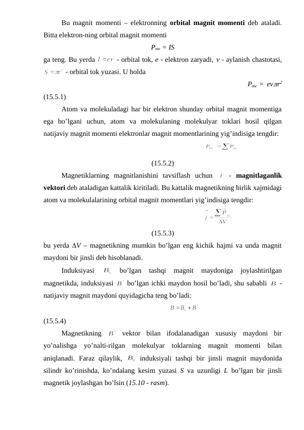 Bu magnit momenti – elektronning  orbital magnit momenti deb ataladi.
Bitta elektron-ning orbital magnit momenti
Pme = IS
ga teng. Bu yerda 
 - orbital tok, e - elektron zaryadi,  - aylanish chastotasi,
 - orbital tok yuzasi. U holda
                                                                   Pme  = evr2
(15.5.1)
Atom va molekuladagi har bir elektron shunday orbital magnit momentiga
ega  bo’lgani  uchun,  atom  va  molekulaning  molekulyar  toklari  hosil  qilgan
natijaviy magnit momenti elektronlar magnit momentlarining yig’indisiga tengdir:
                                                                  
(15.5.2)
Magnetiklarning  magnitlanishini  tavsiflash  uchun  
 -  magnitlaganlik
vektori deb ataladigan kattalik kiritiladi. Bu kattalik magnetikning birlik xajmidagi
atom va molekulalarining orbital magnit momentlari yig’indisiga tengdir:
                                                              
(15.5.3)
bu yerda V – magnetikning mumkin bo’lgan eng kichik hajmi va unda magnit
maydoni bir jinsli deb hisoblanadi.
Induksiyasi
 
 
bo’lgan  tashqi  magnit  maydoniga  joylashtirilgan
magnetikda, induksiyasi 
 bo’lgan ichki maydon hosil bo’ladi, shu sababli 
 -
natijaviy magnit maydoni quyidagicha teng bo’ladi:
                                                                   
(15.5.4)
Magnetikning  
 vektor  bilan  ifodalanadigan  xususiy  maydoni  bir
yo’nalishga  yo’nalti-rilgan  molekulyar  toklarning  magnit  momenti  bilan
aniqlanadi. Faraz qilaylik,  
 induksiyali  tashqi  bir jinsli  magnit maydonida
silindr ko’rinishda, ko’ndalang kesim yuzasi  S va uzunligi  L bo’lgan bir jinsli
magnetik joylashgan bo’lsin (15.10 - rasm).
