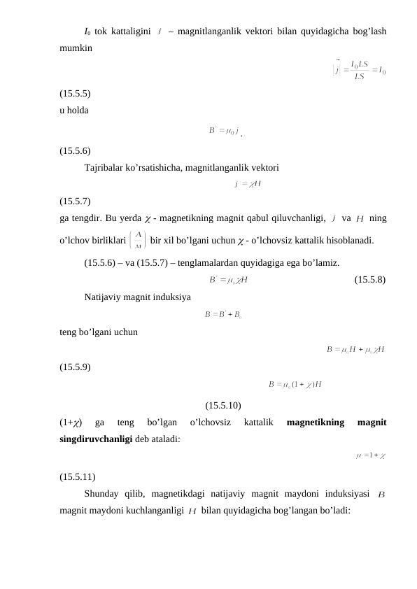 I0 tok kattaligini  
 – magnitlanganlik vektori bilan quyidagicha bog’lash
mumkin
                                                          
(15.5.5)
u holda
                                                           
.
(15.5.6)
Tajribalar ko’rsatishicha, magnitlanganlik vektori
                                                                  
(15.5.7)
ga tengdir. Bu yerda  - magnetikning magnit qabul qiluvchanligi, 
 va 
 ning
o’lchov birliklari 
 bir xil bo’lgani uchun  - o’lchovsiz kattalik hisoblanadi.
(15.5.6) – va (15.5.7) – tenglamalardan quyidagiga ega bo’lamiz.
                                                            
                                           (15.5.8)
Natijaviy magnit induksiya
   
teng bo’lgani uchun
                                                         
(15.5.9)
                                                           
(15.5.10)
(1+)  ga  teng  bo’lgan  o’lchovsiz  kattalik
 magnetikning  magnit
singdiruvchanligi deb ataladi:
                                                 
(15.5.11)
Shunday  qilib,  magnetikdagi  natijaviy  magnit  maydoni  induksiyasi  
magnit maydoni kuchlanganligi 
 bilan quyidagicha bog’langan bo’ladi:
