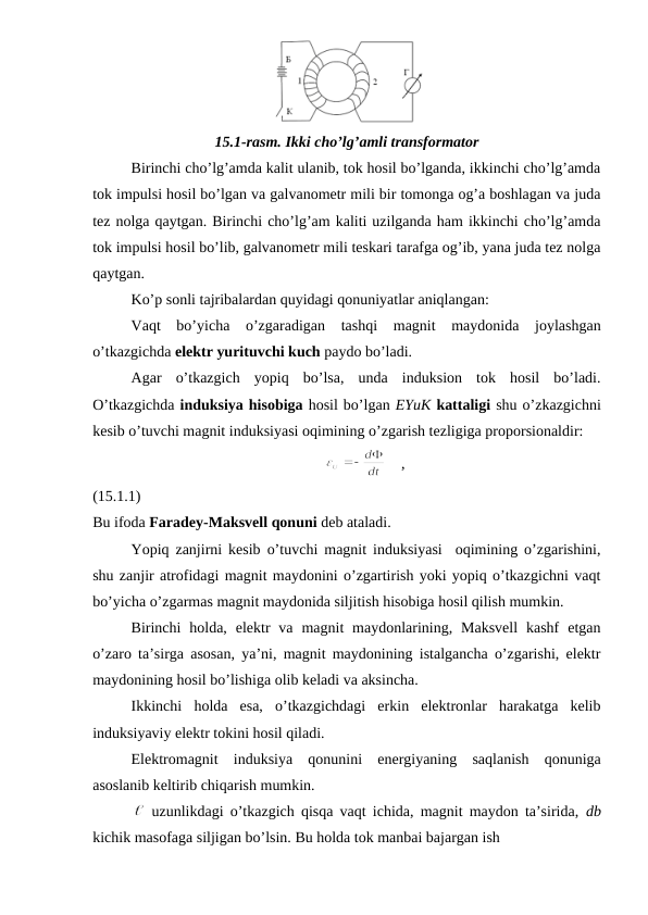 15.1-rasm. Ikki cho’lg’amli transformator
Birinchi cho’lg’amda kalit ulanib, tok hosil bo’lganda, ikkinchi cho’lg’amda
tok impulsi hosil bo’lgan va galvanometr mili bir tomonga og’a boshlagan va juda
tez nolga qaytgan. Birinchi cho’lg’am kaliti uzilganda ham ikkinchi cho’lg’amda
tok impulsi hosil bo’lib, galvanometr mili teskari tarafga og’ib, yana juda tez nolga
qaytgan.
Ko’p sonli tajribalardan quyidagi qonuniyatlar aniqlangan:
Vaqt  bo’yicha  o’zgaradigan  tashqi  magnit  maydonida  joylashgan
o’tkazgichda elektr yurituvchi kuch paydo bo’ladi.
Agar  o’tkazgich  yopiq  bo’lsa,  unda  induksion  tok  hosil  bo’ladi.
O’tkazgichda induksiya hisobiga hosil bo’lgan EYuK kattaligi shu o’zkazgichni
kesib o’tuvchi magnit induksiyasi oqimining o’zgarish tezligiga proporsionaldir:
                                                             
    ,                                                   
(15.1.1)
Bu ifoda Faradey-Maksvell qonuni deb ataladi.
Yopiq zanjirni kesib o’tuvchi magnit induksiyasi  oqimining o’zgarishini,
shu zanjir atrofidagi magnit maydonini o’zgartirish yoki yopiq o’tkazgichni vaqt
bo’yicha o’zgarmas magnit maydonida siljitish hisobiga hosil qilish mumkin.
Birinchi  holda,  elektr  va  magnit  maydonlarining, Maksvell  kashf  etgan
o’zaro ta’sirga asosan, ya’ni, magnit maydonining istalgancha o’zgarishi, elektr
maydonining hosil bo’lishiga olib keladi va aksincha.
Ikkinchi  holda  esa,  o’tkazgichdagi  erkin  elektronlar  harakatga  kelib
induksiyaviy elektr tokini hosil qiladi.
Elektromagnit  induksiya  qonunini  energiyaning  saqlanish  qonuniga
asoslanib keltirib chiqarish mumkin.
 uzunlikdagi o’tkazgich qisqa vaqt ichida, magnit maydon ta’sirida,  db
kichik masofaga siljigan bo’lsin. Bu holda tok manbai bajargan ish
