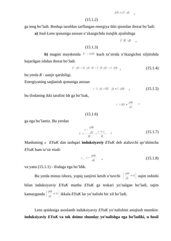                                                                   
    ,
(15.1.2)
ga teng bo’ladi. Boshqa tarafdan sarflangan energiya ikki qismdan iborat bo’ladi:
a) Joul-Lens qonuniga asosan o’zkazgichda issiqlik ajralishiga
                                                                         
    ,
(15.1.3)
           b) magnit maydonida  
 kuch ta’sirida o’tkazgichni siljitishda
bajarilgan ishdan iborat bo’ladi.
  ,                         (15.1.4)
bu yerda R - zanjir qarshiligi.
Energiyaning saqlanish qonuniga asosan 
    ,                (15.1.5)
bu ifodaning ikki tarafini Idt ga bo’lsak, 
                                                                        
     ,
(15.1.6)
ga ega bo’lamiz. Bu yerdan
    ,                                  (15.1.7)
Manbaning e  EYuK dan tashqari induksiyaviy EYuK deb ataluvchi qo’shimcha
EYuK ham ta’sir etadi:
     ,                                           (15.1.8)
va yana (15.1.1) - ifodaga ega bo’ldik.
Bu yerda minus ishora, yopiq zanjirni kesib o’tuvchi  
 oqim oshishi
bilan  induksiyaviy  EYuK manba  EYuK ga  teskari  yo’nalgan  bo’ladi,  oqim
kamayganda 
 ikkala EYuK lar yo’nalishi bir xil bo’ladi. 
Lens qoidasiga asoslanib induksiyaviy EYuK yo’nalishini aniqlash mumkin:
induksiyaviy EYuK va tok doimo shunday yo’nalishga ega bo’ladiki, u hosil
