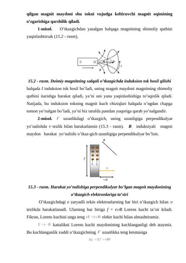 qilgan  magnit  maydoni  shu  tokni  vujudga  keltiruvchi  magnit  oqimining
o’zgarishiga qarshilik qiladi.
1-misol. 
O’tkazgichdan yasalgan halqaga magnitning shimoliy qutbini
yaqinlashtirsak (15.2 - rasm), 
15.2 - rasm. Doimiy magnitning xalqali o’tkazgichda induksion tok hosil qilishi
halqada I induksion tok hosil bo’ladi, uning magnit maydoni magnitning shimoliy
qutbini itarishga harakat qiladi, ya’ni uni yana yaqinlashishiga to’sqinlik qiladi.
Natijada, bu induksion tokning magnit kuch chiziqlari halqada o’ngdan chapga
tomon yo’nalgan bo’ladi, ya’ni biz tarafda pastdan yuqoriga qarab yo’nalgandir. 
2-misol.  
 uzunlikdagi  o’tkazgich,  uning  uzunligiga  perpendikulyar
yo’nalishda u tezlik bilan harakatlansin (15.3 - rasm).   B   induksiyali   magnit
maydon   harakat  yo’nalishi o’tkaz-gich uzunligiga perpendikulyar bo’lsin.
15.3 - rasm. Harakat yo’nalishiga perpendikulyar bo’lgan magnit maydonining
o’tkazgich elektronlariga ta’siri
        O’tkazgichdagi e zaryadli erkin elektronlarning har biri o’tkazgich bilan u
tezlikda harakatlanadi. Ularning har biriga  f  =  euB Lorens kuchi ta’sir kiladi.
Fikran, Lorens kuchini unga teng 
 elektr kuchi bilan almashtiramiz.
 kattalikni Lorens kuchi maydonining kuchlanganligi deb ataymiz.
Bu kuchlanganlik xuddi o’tkazgichning 
 uzunlikka teng kesmasiga
