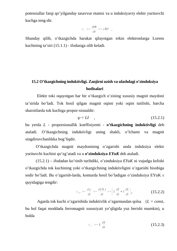potensiallar farqi qo’yilganday tasavvur etamiz va u induksiyaviy elektr yurituvchi
kuchga teng-dir. 
    
  .
Shunday  qilib,  o’tkazgichda  harakat  qilayotgan  erkin  elektronlarga  Lorens
kuchining ta’siri (15.1.1) - ifodasiga olib keladi.
15.2 O’tkazgichning induktivligi. Zanjirni uzish va ulashdagi o’zinduksiya
hodisalari
        Elektr toki oqayotgan har bir o’tkazgich o’zining xususiy magnit maydoni
ta’sirida  bo’ladi.  Tok  hosil  qilgan  magnit  oqimi  yoki  oqim  tutilishi,  barcha
sharoitlarda tok kuchiga propor-sionaldir:
y = LI     ,                                                      (15.2.1)
bu  yerda  L -  proporsionallik  koeffisiyenti  -  o’tkazgichning  induktivligi deb
ataladi.  O’tkazgichning  induktivligi  uning  shakli,  o’lchami  va  magnit
singdiruvchanlikka bog’liqdir.
O’tkazgichda  magnit  maydonining  o’zgarishi  unda  induksiya  elektr
yurituvchi kuchini qo’zg’atadi va u o’zinduksiya EYuK deb ataladi.
(15.2.1) – ifodadan ko’rinib turibdiki, o’zinduksiya EYuK ni vujudga kelishi
o’tkazgichda tok kuchining yoki o’tkazgichning induktivligini o’zgarishi hisobiga
sodir bo’ladi. Bu o’zgarish-larda, konturda hosil bo’ladigan o’zinduksiya EYuK e
quyidagiga tengdir:
,                  (15.2.2)
           Agarda tok kuchi o’zgarishida induktivlik o’zgarmasdan qolsa    (L = const,
bu hol faqat moddada ferromagnit xususiyati yo’qligida yuz berishi mumkin), u
holda
                                           (15.2.3)
