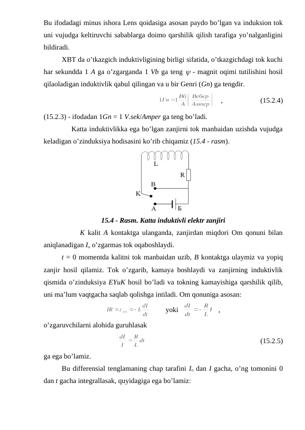 Bu ifodadagi minus ishora Lens qoidasiga asosan paydo bo’lgan va induksion tok
uni vujudga keltiruvchi sabablarga doimo qarshilik qilish tarafiga yo’nalganligini
bildiradi. 
XBT da o’tkazgich induktivligining birligi sifatida, o’tkazgichdagi tok kuchi
har sekundda 1 A ga o’zgarganda 1 Vb ga teng y - magnit oqimi tutilishini hosil
qilaoladigan induktivlik qabul qilingan va u bir Genri (Gn) ga tengdir. 
    ,                     (15.2.4)
(15.2.3) - ifodadan 1Gn = 1 V.sek/Amper ga teng bo’ladi. 
            Katta induktivlikka ega bo’lgan zanjirni tok manbaidan uzishda vujudga
keladigan o’zinduksiya hodisasini ko’rib chiqamiz (15.4 - rasm).
15.4 - Rasm. Katta induktivli elektr zanjiri
            K kalit  A kontaktga ulanganda, zanjirdan miqdori Om qonuni bilan
aniqlanadigan Io o’zgarmas tok oqaboshlaydi.
t = 0 momentda kalitni tok manbaidan uzib, B kontaktga ulaymiz va yopiq
zanjir hosil qilamiz. Tok o’zgarib, kamaya boshlaydi va zanjirning induktivlik
qismida o’zinduksiya EYuK hosil bo’ladi va tokning kamayishiga qarshilik qilib,
uni ma’lum vaqtgacha saqlab qolishga intiladi. Om qonuniga asosan:
         yoki   
   ,
o’zgaruvchilarni alohida guruhlasak
                                                                (15.2.5)
ga ega bo’lamiz.
Bu differensial tenglamaning chap tarafini Io dan I gacha, o’ng tomonini 0
dan t gacha integrallasak, quyidagiga ega bo’lamiz:
