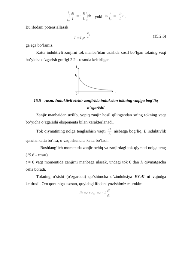  
   yoki  
 .
Bu ifodani potensiallasak 
                                                           (15.2.6)
ga ega bo’lamiz.
Katta induktivli zanjirni tok manba’idan uzishda xosil bo’lgan tokning vaqt
bo’yicha o’zgarish grafigi 2.2 - rasmda keltirilgan.
15.5 - rasm. Induktivli elektr zanjirida induksion tokning vaqtga bog’liq
o’zgarishi
Zanjir manbaidan uzilib, yopiq zanjir hosil qilingandan so’ng tokning vaqt
bo’yicha o’zgarishi eksponenta bilan xarakterlanadi. 
Tok qiymatining nolga tenglashish vaqti 
 nisbatga bog’liq, L induktivlik
qancha katta bo’lsa, u vaqt shuncha katta bo’ladi.
            Boshlang’ich momentda zanjir ochiq va zanjirdagi tok qiymati nolga teng
(15.6 - rasm).
t = 0 vaqt momentida zanjirni manbaga ulasak, undagi tok 0 dan Io qiymatgacha
osha boradi. 
Tokning  o’sishi  (o’zgarishi)  qo’shimcha  o’zinduksiya  EYuK ni  vujudga
keltiradi. Om qonuniga asosan, quyidagi ifodani yozishimiz mumkin:
 .
