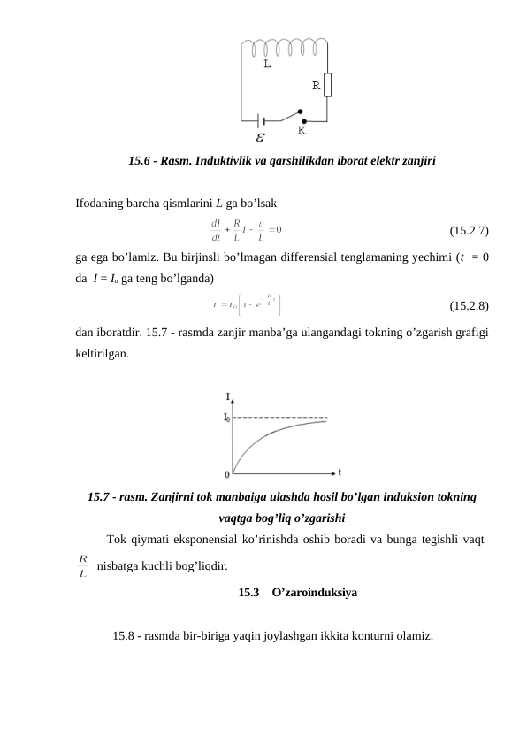 15.6 - Rasm. Induktivlik va qarshilikdan iborat elektr zanjiri
Ifodaning barcha qismlarini L ga bo’lsak
                                                      (15.2.7)
ga ega bo’lamiz. Bu birjinsli bo’lmagan differensial tenglamaning yechimi (t  = 0
da  I = Io ga teng bo’lganda)
                                                      (15.2.8)
dan iboratdir. 15.7 - rasmda zanjir manba’ga ulangandagi tokning o’zgarish grafigi
keltirilgan.
15.7 - rasm. Zanjirni tok manbaiga ulashda hosil bo’lgan induksion tokning
vaqtga bog’liq o’zgarishi
Tok qiymati eksponensial ko’rinishda oshib boradi va bunga tegishli vaqt 
  nisbatga kuchli bog’liqdir.
15.3  O’zaroinduksiya
            15.8 - rasmda bir-biriga yaqin joylashgan ikkita konturni olamiz. 

