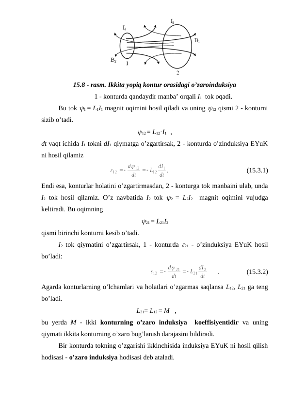 15.8 - rasm. Ikkita yopiq kontur orasidagi o’zaroinduksiya
1 - konturda qandaydir manba’ orqali I1  tok oqadi.
Bu tok y1 = L1I1 magnit oqimini hosil qiladi va uning y12 qismi 2 - konturni
sizib o’tadi.
y12 = L12·I1    ,
dt vaqt ichida I1 tokni dI1 qiymatga o’zgartirsak, 2 - konturda o’zinduksiya EYuK
ni hosil qilamiz
.                                              (15.3.1)
Endi esa, konturlar holatini o’zgartirmasdan, 2 - konturga tok manbaini ulab, unda
I2 tok hosil qilamiz. O’z navbatida  I2 tok  y2  =  L2I2  magnit oqimini vujudga
keltiradi. Bu oqimning
y21 = L21I2
qismi birinchi konturni kesib o’tadi. 
I2 tok qiymatini o’zgartirsak, 1 - konturda  e21 - o’zinduksiya EYuK hosil
bo’ladi:
      .                (15.3.2)
Agarda konturlarning o’lchamlari va holatlari o’zgarmas saqlansa L12, L21 ga teng
bo’ladi.
  L21= L12 = M   ,
bu yerda  M - ikki  konturning o’zaro induksiya  koeffisiyentidir va uning
qiymati ikkita konturning o’zaro bog’lanish darajasini bildiradi.
Bir konturda tokning o’zgarishi ikkinchisida induksiya EYuK ni hosil qilish
hodisasi - o’zaro induksiya hodisasi deb ataladi.

