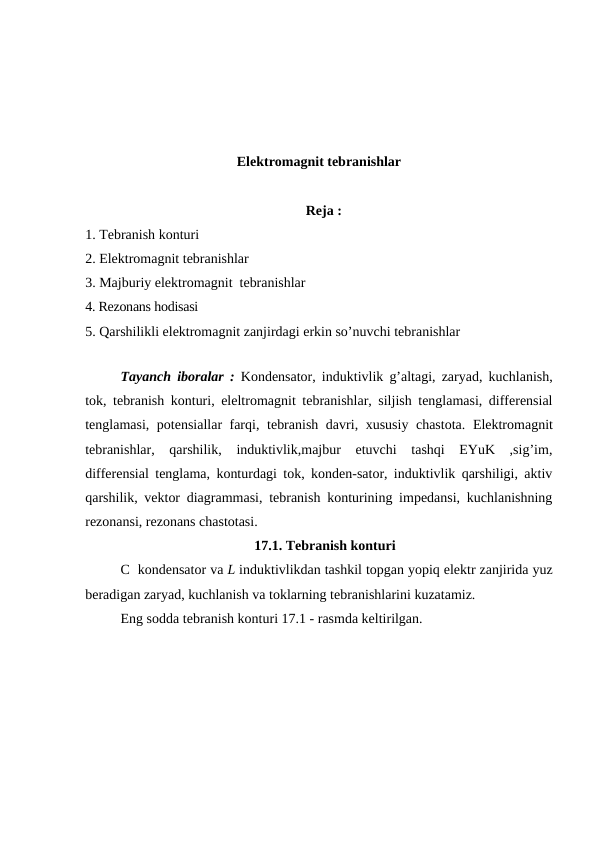 Elektromagnit tebranishlar
                                                               Reja :
1. Tebranish konturi
2. Elektromagnit tebranishlar
3. Majburiy elektromagnit  tebranishlar
4. Rezonans hodisasi
5. Qarshilikli elektromagnit zanjirdagi erkin so’nuvchi tebranishlar
Tayanch iboralar :  Kondensator, induktivlik g’altagi, zaryad, kuchlanish,
tok, tebranish konturi, eleltromagnit tebranishlar, siljish tenglamasi, differensial
tenglamasi,  potensiallar farqi,  tebranish davri, xususiy chastota. Elektromagnit
tebranishlar,  qarshilik,  induktivlik,majbur  etuvchi  tashqi  EYuK  ,sig’im,
differensial tenglama, konturdagi tok, konden-sator, induktivlik qarshiligi, aktiv
qarshilik, vektor diagrammasi, tebranish konturining impedansi, kuchlanishning
rezonansi, rezonans chastotasi.
                                      17.1. Tebranish konturi
С  kondensator va L induktivlikdan tashkil topgan yopiq elektr zanjirida yuz
beradigan zaryad, kuchlanish va toklarning tebranishlarini kuzatamiz.
Eng sodda tebranish konturi 17.1 - rasmda keltirilgan. 
