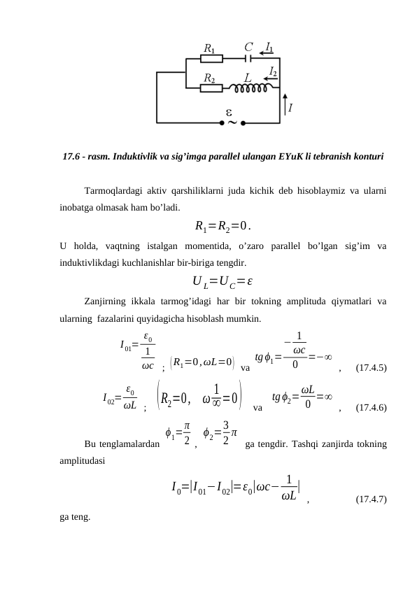 17.6 - rasm. Induktivlik va sig’imga parallel ulangan EYuK li tebranish konturi
Tarmoqlardagi aktiv qarshiliklarni juda kichik deb hisoblaymiz va ularni
inobatga olmasak ham bo’ladi.
R1=R2=0.
U  holda,  vaqtning  istalgan  momentida,  o’zaro  parallel  bo’lgan  sig’im  va
induktivlikdagi kuchlanishlar bir-biriga tengdir.
U L=UC=ε
Zanjirning  ikkala  tarmog’idagi  har  bir  tokning  amplituda  qiymatlari  va
ularning  fazalarini quyidagicha hisoblash mumkin.
I 01=
ε0
1
ωc  ; (R1=0,ωL=0)  va 
tg ϕ1=
− 1
ωc
0
=−∞
 ,      (17.4.5)
I 02=
ε0
ωL  ;   (R2=0,
ω 1
∞=0)    va   
tg ϕ2=ωL
0 =∞
 ,      (17.4.6)
Bu tenglamalardan 
ϕ1=π
2 , 
ϕ2=3
2 π
 ga tengdir. Tashqi zanjirda tokning
amplitudasi
                     
I 0=|I01−I02|=ε0|ωc− 1
ωL|
 ,                   (17.4.7)
ga teng.
