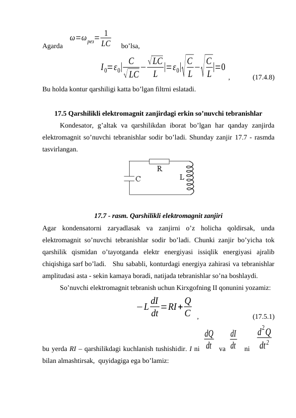 Agarda   
ω=ω рез= 1
LC     bo’lsa,
I0=ε0| C
√LC
−√LC
L |=ε0|√
C
L −√
C
L|=0
,             (17.4.8)
Bu holda kontur qarshiligi katta bo’lgan filtrni eslatadi.
17.5 Qarshilikli elektromagnit zanjirdagi erkin so’nuvchi tebranishlar
Kondesator,  g’altak  va  qarshilikdan  iborat  bo’lgan  har  qanday  zanjirda
elektromagnit so’nuvchi tebranishlar sodir bo’ladi. Shunday zanjir 17.7 - rasmda
tasvirlangan.
17.7 - rasm. Qarshilikli elektromagnit zanjiri
Agar  kondensatorni  zaryadlasak  va  zanjirni  o’z  holicha  qoldirsak,  unda
elektromagnit so’nuvchi tebranishlar sodir bo’ladi. Chunki zanjir bo’yicha tok
qarshilik  qismidan  o’tayotganda  elektr  energiyasi  issiqlik  energiyasi  ajralib
chiqishiga sarf bo’ladi.
Shu sababli, konturdagi energiya zahirasi va tebranishlar
amplitudasi asta - sekin kamaya boradi, natijada tebranishlar so’na boshlaydi.
So’nuvchi elektromagnit tebranish uchun Kirxgofning II qonunini yozamiz:
               
−L dI
dt =RI+ Q
C  ,                               (17.5.1)
bu yerda RI – qarshilikdagi kuchlanish tushishidir. I ni 
dQ
dt  va 
dI
dt   ni  
d
2Q
dt2
bilan almashtirsak,  quyidagiga ega bo’lamiz:
