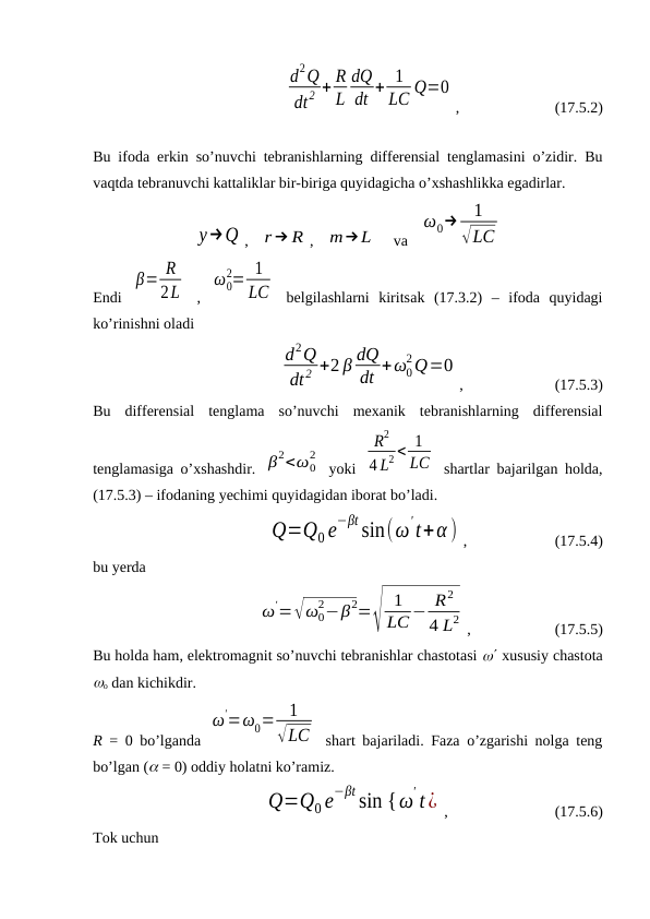                  
d2Q
dt2 + R
L
dQ
dt + 1
LC Q=0
,                         (17.5.2)
Bu ifoda erkin so’nuvchi tebranishlarning differensial tenglamasini o’zidir. Bu
vaqtda tebranuvchi kattaliklar bir-biriga quyidagicha o’xshashlikka egadirlar.
y→Q ,   r→ R ,   m→L     va   
ω0→
1
√LC
Endi  
β= R
2L  ,  
ω0
2= 1
LC  belgilashlarni  kiritsak (17.3.2)  –  ifoda  quyidagi
ko’rinishni oladi
                      
d2Q
dt2 +2 β dQ
dt +ω0
2Q=0
,                        (17.5.3)
Bu  differensial  tenglama  so’nuvchi  mexanik  tebranishlarning  differensial
tenglamasiga o’xshashdir. β2<ω0
2
 yoki  
R2
4 L2 < 1
LC  shartlar bajarilgan holda,
(17.5.3) – ifodaning yechimi quyidagidan iborat bo’ladi.
                           Q=Q0 e
−βt sin(ω
't+α ) ,                       (17.5.4)
bu yerda
                      
ω
'=√ω0
2−β2=√
1
LC − R2
4 L2 ,                      (17.5.5)
Bu holda ham, elektromagnit so’nuvchi tebranishlar chastotasi  xususiy chastota
o dan kichikdir.
R = 0 bo’lganda  
ω
'=ω0=
1
√LC  shart bajariladi. Faza o’zgarishi nolga teng
bo’lgan ( = 0) oddiy holatni ko’ramiz.
                         Q=Q0 e−βt sin {ω
' t¿ ,                            (17.5.6)
Tok uchun
