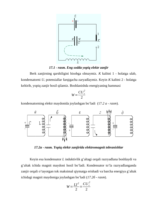 17.1 - rasm. Eng sodda yopiq elektr zanjir
Berk zanjirning qarshiligini hisobga olmaymiz. K kalitni 1 - holatga ulab,
kondensatorni Uc potensiallar farqigacha zaryadlaymiz. Keyin K kalitni 2 - holatga
keltirib, yopiq zanjir hosil qilamiz. Boshlanishda energiyaning hammasi
W=CU c
2
2
kondensatorning elektr maydonida joylashgan bo’ladi  (17.2 a - rasm).
17.2a - rasm. Yopiq elektr zanjirida elektromagnit tebranishlar
Keyin esa kondensator L induktivlik g’altagi orqali razryadlana boshlaydi va
g’altak ichida magnit maydoni  hosil bo’ladi. Kondensator to’la razryadlanganda
zanjir orqali o’tayotgan tok maksimal qiymatga erishadi va barcha energiya g’altak
ichidagi magnit maydoniga joylashgan bo’ladi (17.2б - rasm).
W= LI 2
2 =CU c
2
2
