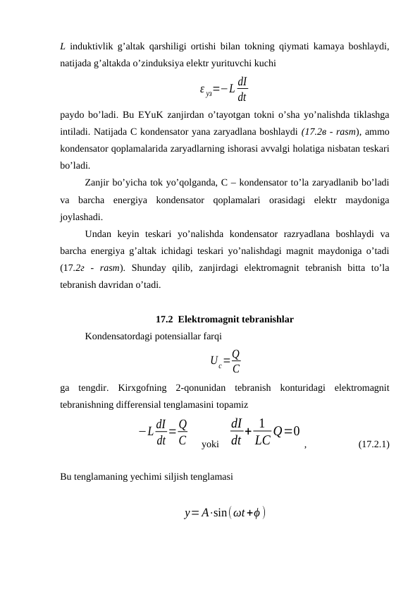 L induktivlik g’altak qarshiligi ortishi bilan tokning qiymati kamaya boshlaydi,
natijada g’altakda o’zinduksiya elektr yurituvchi kuchi
ε уз=−L dI
dt
paydo bo’ladi. Bu EYuK zanjirdan o’tayotgan tokni o’sha yo’nalishda tiklashga
intiladi. Natijada С kondensator yana zaryadlana boshlaydi (17.2в - rasm), ammo
kondensator qoplamalarida zaryadlarning ishorasi avvalgi holatiga nisbatan teskari
bo’ladi.
Zanjir bo’yicha tok yo’qolganda, С – kondensator to’la zaryadlanib bo’ladi
va  barcha  energiya  kondensator  qoplamalari  orasidagi  elektr  maydoniga
joylashadi.
Undan  keyin  teskari  yo’nalishda  kondensator  razryadlana  boshlaydi  va
barcha energiya g’altak ichidagi teskari yo’nalishdagi magnit maydoniga o’tadi
(17.2г  -  rasm).  Shunday  qilib,  zanjirdagi  elektromagnit  tebranish  bitta  to’la
tebranish davridan o’tadi.
17.2  Elektromagnit tebranishlar
Kondensatordagi potensiallar farqi
 
Uc=Q
C
ga  tengdir.  Kirxgofning  2-qonunidan  tebranish  konturidagi  elektromagnit
tebranishning differensial tenglamasini topamiz
−L dI
dt =Q
C     yoki   
dI
dt + 1
LC Q=0
,                     (17.2.1)
Bu tenglamaning yechimi siljish tenglamasi
y=A⋅sin(ωt+ϕ )
