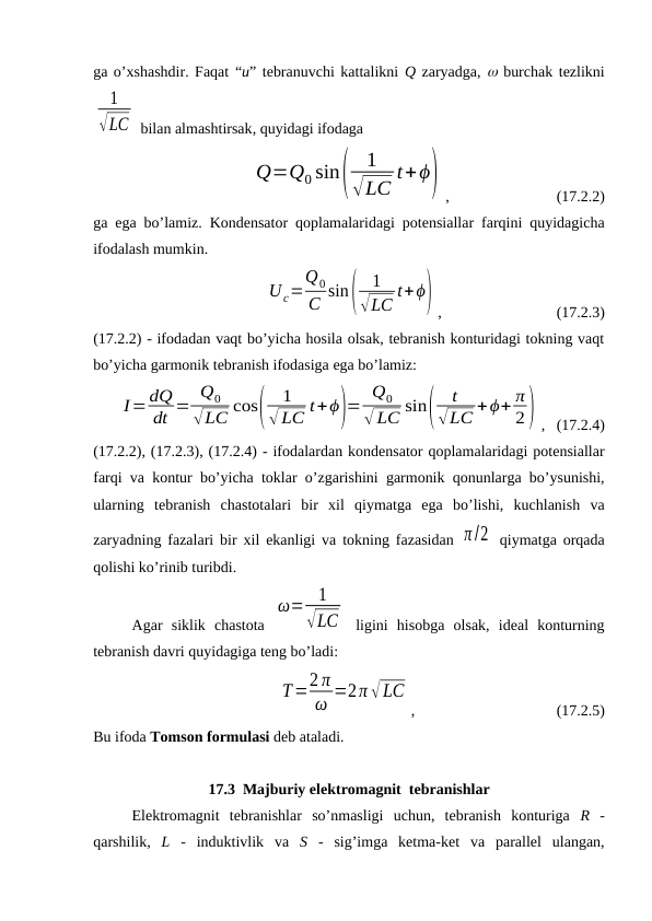 ga o’xshashdir. Faqat “u” tebranuvchi kattalikni Q zaryadga,  burchak tezlikni
1
√LC  bilan almashtirsak, quyidagi ifodaga
Q=Q0 sin(
1
√LC
t+ϕ)
,                            (17.2.2)
ga ega bo’lamiz. Kondensator qoplamalaridagi potensiallar farqini quyidagicha
ifodalash mumkin.
Uc=
Q0
C sin(
1
√LC t+ϕ) ,                              (17.2.3)
(17.2.2) - ifodadan vaqt bo’yicha hosila olsak, tebranish konturidagi tokning vaqt
bo’yicha garmonik tebranish ifodasiga ega bo’lamiz:
I=dQ
dt = Q0
√LC cos(
1
√ LC t+ϕ)= Q0
√ LC sin(
t
√LC +ϕ+ π
2) ,   (17.2.4)
(17.2.2), (17.2.3), (17.2.4) - ifodalardan kondensator qoplamalaridagi potensiallar
farqi va kontur bo’yicha toklar o’zgarishini garmonik qonunlarga bo’ysunishi,
ularning  tebranish  chastotalari  bir  xil  qiymatga  ega  bo’lishi,  kuchlanish  va
zaryadning fazalari bir xil ekanligi va tokning fazasidan  π /2  qiymatga orqada
qolishi ko’rinib turibdi.
Agar  siklik  chastota  
ω= 1
√LC  ligini  hisobga  olsak,  ideal  konturning
tebranish davri quyidagiga teng bo’ladi:
T=2 π
ω =2π √LC
,                                     (17.2.5)
Bu ifoda Tomson formulasi deb ataladi.
17.3  Majburiy elektromagnit  tebranishlar
Elektromagnit  tebranishlar  so’nmasligi  uchun,  tebranish  konturiga  R -
qarshilik,  L  -  induktivlik  va  S  -  sig’imga  ketma-ket  va  parallel  ulangan,
