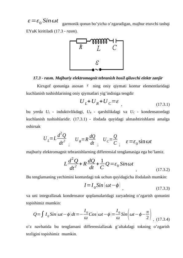 ε=ε0 Sinωt  garmonik qonun bo’yicha o’zgaradigan, majbur etuvchi tashqi
EYuK kiritiladi (17.3 - rasm). 
17.3 - rasm. Majburiy elektromagnit tebranish hosil qiluvchi elektr zanjir
Kirxgof  qonuniga  asosan  ε  ning  oniy  qiymati  kontur  elementlaridagi
kuchlanish tushishlarining oniy qiymatlari yig’indisiga tengdir
U L+UR+U C=ε ,
                      (17.3.1)
bu  yerda  UL  -  induktivlikdagi,  UR  -  qarshilikdagi  va  UC  -  kondensatordagi
kuchlanish  tushishlaridir. (17.3.1)  -  ifodada  quyidagi  almashtirishlarni  amalga
oshirsak
U L=L d2Q
dt2
;    
U R=R dQ
dt ;   
UC=Q
C ;    ε=ε0 sinωt
majburiy elektromagnit tebranishlarning differensial tenglamasiga ega bo’lamiz.
L d2Q
dt2 + R dQ
dt + 1
C Q=ε0 Sinωt
,                  (17.3.2)
Bu tenglamaning yechimini konturdagi tok uchun quyidagicha ifodalash mumkin:
I=I 0Sin (ωt−ϕ ) ,       
                  (17.3.3)
va uni integrallasak kondensator qoplamalaridagi zaryadning o’zgarish qonunini
topishimiz mumkin:
Q=∫ I 0 Sin(ωt−ϕ)dt=−
I 0
ω Cos (ωt−ϕ )=
I 0
ω Sin(ωt−ϕ−π
2) ,  (17.3.4)
o’z  navbatida  bu  tenglamani  differensiallasak  g’altakdagi  tokning  o’zgarish
tezligini topishimiz  mumkin.
