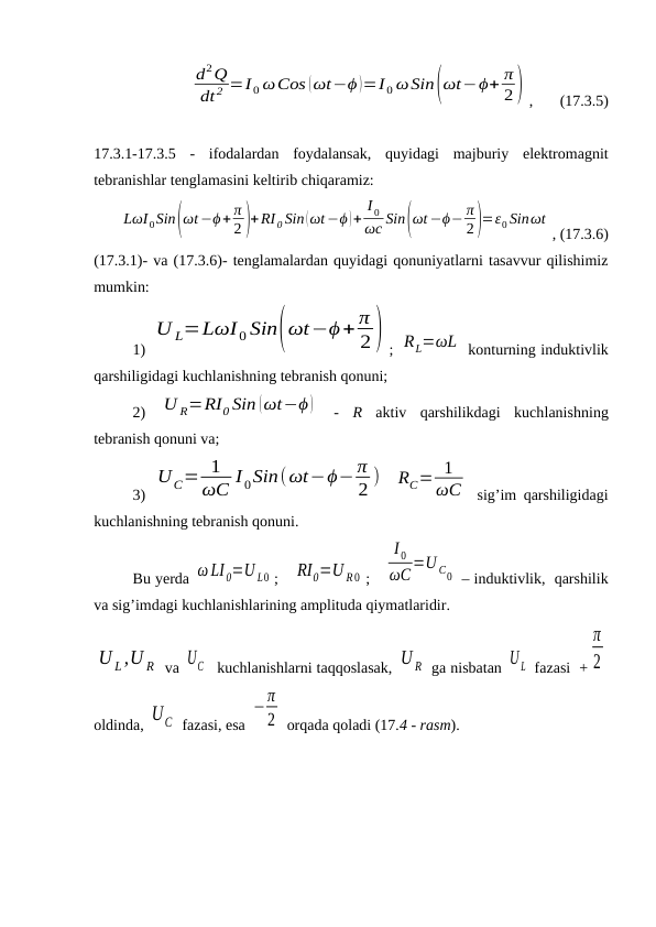 d2Q
dt 2 =I 0 ωCos (ωt−ϕ )=I 0 ωSin(ωt−ϕ+ π
2) ,       (17.3.5)
17.3.1-17.3.5 -  ifodalardan  foydalansak,  quyidagi  majburiy  elektromagnit
tebranishlar tenglamasini keltirib chiqaramiz:
LωI0Sin(ωt−ϕ+ π
2 )+RI 0 Sin (ωt−ϕ )+
I 0
ωc Sin(ωt −ϕ− π
2)=ε0 Sinωt
, (17.3.6)
(17.3.1)- va (17.3.6)- tenglamalardan quyidagi qonuniyatlarni tasavvur qilishimiz
mumkin:
1) 
U L=LωI 0 Sin(ωt−ϕ+ π
2) ; RL=ωL  konturning induktivlik
qarshiligidagi kuchlanishning tebranish qonuni;
2)  U R=RI0 Sin (ωt−ϕ )  -  R aktiv  qarshilikdagi  kuchlanishning
tebranish qonuni va;
3)  
UC= 1
ωC I 0Sin(ωt−ϕ− π
2 )
 
RC= 1
ωC  sig’im qarshiligidagi
kuchlanishning tebranish qonuni.
Bu yerda ω LI 0=U L0 ;   RI0=U R0 ;   
I 0
ωC=U C0  – induktivlik,  qarshilik
va sig’imdagi kuchlanishlarining amplituda qiymatlaridir.
U L,U R  va UC   kuchlanishlarni taqqoslasak, U R  ga nisbatan U L  fazasi  +
π
2
oldinda, UС  fazasi, esa 
−π
2  orqada qoladi (17.4 - rasm).
