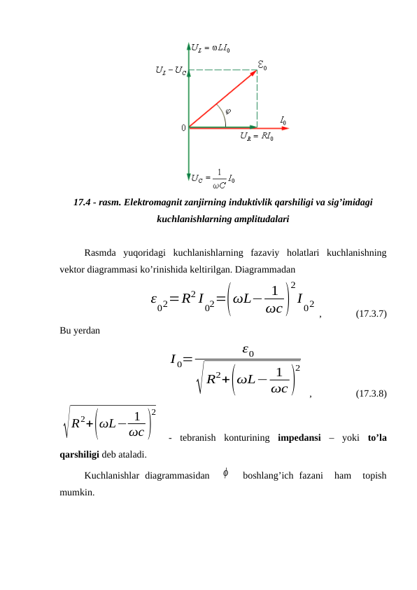 17.4 - rasm. Elektromagnit zanjirning induktivlik qarshiligi va sig’imidagi
kuchlanishlarning amplitudalari
Rasmda  yuqoridagi  kuchlanishlarning  fazaviy  holatlari  kuchlanishning
vektor diagrammasi ko’rinishida keltirilgan. Diagrammadan
    
ε
02=R2 I
02=(ωL− 1
ωc)
2
I
02
,              (17.3.7)
Bu yerdan
I 0=
ε0
√ R2+(ωL− 1
ωc)
2
 ,                  (17.3.8)
√R2+(ωL− 1
ωc )
2
 - tebranish  konturining impedansi  – yoki to’la
qarshiligi deb ataladi.
Kuchlanishlar  diagrammasidan   ϕ   boshlang’ich  fazani   ham  topish
mumkin.
