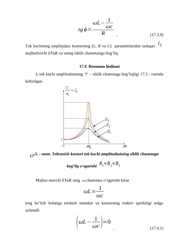 tg ϕ=
ωL− 1
ωc
R
,                                (17.3.9)
Tok kuchining amplitudasi konturning (L, R va C)  parametrlaridan tashqari ε0
majburlovchi EYuK va uning siklik chastotasiga bog’liq.
                                      
17.4  Rezonans hodisasi
I0 tok kuchi amplitudasining ω  - siklik chastotaga bog’liqligi 17.5 - rasmda
keltirilgan.
17.5. - rasm. Tebranish konturi tok kuchi amplitudasining siklik chastotaga
bog’liq o’zgarishi R1<R2<R3
Majbur etuvchi EYuK ning   chastotasi o’zgarishi bilan
ωL= 1
ωc
teng  bo’lish  holatiga  erishish  mumkin  va  konturning  reaktiv  qarshiligi  nolga
aylanadi:
(ωL− 1
ωc)=0
,                                   (17.4.1)
