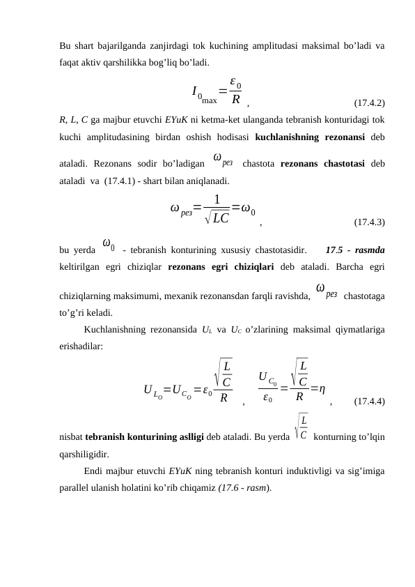 Bu shart bajarilganda zanjirdagi tok kuchining amplitudasi maksimal bo’ladi va
faqat aktiv qarshilikka bog’liq bo’ladi.
     
I 0max=ε 0
R ,                                           (17.4.2)
R, L, C ga majbur etuvchi EYuK ni ketma-ket ulanganda tebranish konturidagi tok
kuchi  amplitudasining  birdan  oshish  hodisasi  kuchlanishning  rezonansi deb
ataladi.  Rezonans  sodir  bo’ladigan  ωрез  chastota  rezonans  chastotasi  deb
ataladi  va  (17.4.1) - shart bilan aniqlanadi.
   
ω рез=
1
√LC
=ω0
,           
                   (17.4.3)
bu yerda  ω0  - tebranish konturining xususiy chastotasidir.    17.5 - rasmda
keltirilgan  egri  chiziqlar  rezonans  egri  chiziqlari deb  ataladi.  Barcha  egri
chiziqlarning maksimumi, mexanik rezonansdan farqli ravishda, ωрез  chastotaga
to’g’ri keladi.
Kuchlanishning rezonansida  UL va  UC o’zlarining maksimal qiymatlariga
erishadilar:
                  
U LO=U CO=ε0√
L
C
R
  ,    
U C0
ε0
=√
L
C
R =η
,         (17.4.4)
nisbat tebranish konturining aslligi deb ataladi. Bu yerda √
L
C  konturning to’lqin
qarshiligidir.
Endi majbur etuvchi EYuK ning tebranish konturi induktivligi va sig’imiga
parallel ulanish holatini ko’rib chiqamiz (17.6 - rasm).
