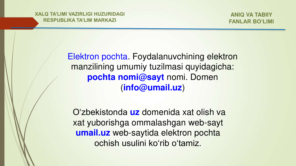 O‘zbekistonda uz domenida xat olish va 
xat yuborishga ommalashgan web-sayt  
umail.uz web-saytida elektron pochta 
ochish usulini ko‘rib o‘tamiz. 
Elektron pochta. Foydalanuvchining elektron 
manzilining umumiy tuzilmasi quyidagicha: 
pochta nomi@sayt nomi. Domen 
(info@umail.uz) 
ANIQ VA TABIIY 
FANLAR BO‘LIMI 
XALQ TA’LIMI VAZIRLIGI HUZURIDAGI
RESPUBLIKA TA’LIM MARKAZI
