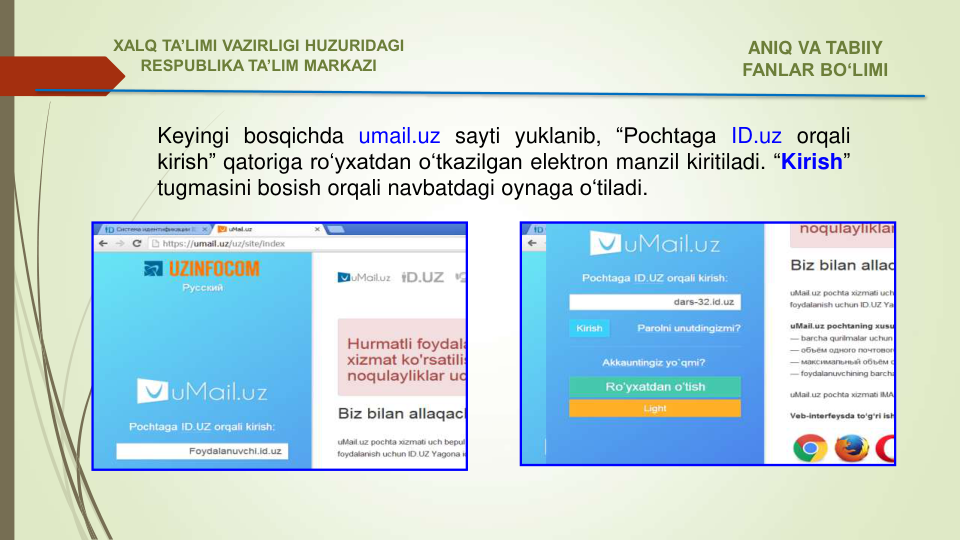 Keyingi bosqichda umail.uz sayti yuklanib, “Pochtaga ID.uz orqali
kirish” qatoriga ro‘yxatdan o‘tkazilgan elektron manzil kiritiladi. “Kirish”
tugmasini bosish orqali navbatdagi oynaga o‘tiladi.
ANIQ VA TABIIY 
FANLAR BO‘LIMI 
XALQ TA’LIMI VAZIRLIGI HUZURIDAGI
RESPUBLIKA TA’LIM MARKAZI
