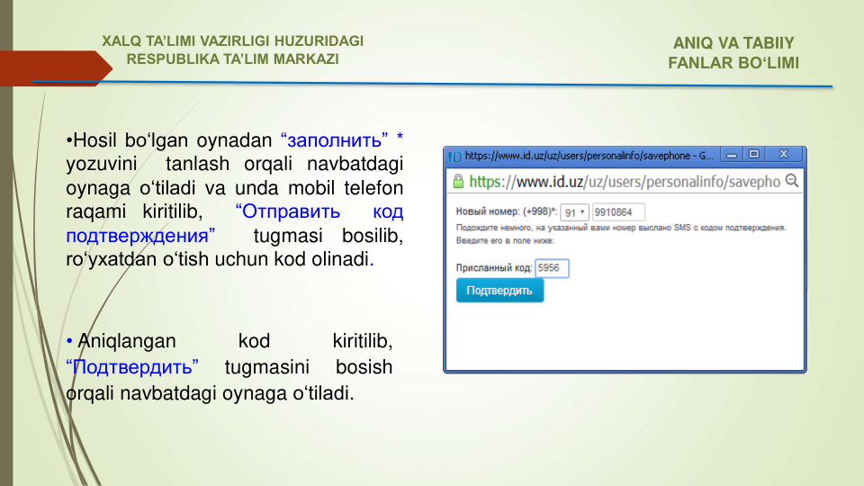 • Aniqlangan
kod
kiritilib,
“Подтвердить”
tugmasini
bosish
orqali navbatdagi oynaga o‘tiladi.
•Hosil bo‘lgan oynadan “заполнить” *
yozuvini
tanlash orqali navbatdagi
oynaga o‘tiladi va unda mobil telefon
raqami
kiritilib,
“Отправить
код
подтверждения”
tugmasi
bosilib,
ro‘yxatdan o‘tish uchun kod olinadi.
ANIQ VA TABIIY 
FANLAR BO‘LIMI 
XALQ TA’LIMI VAZIRLIGI HUZURIDAGI
RESPUBLIKA TA’LIM MARKAZI
