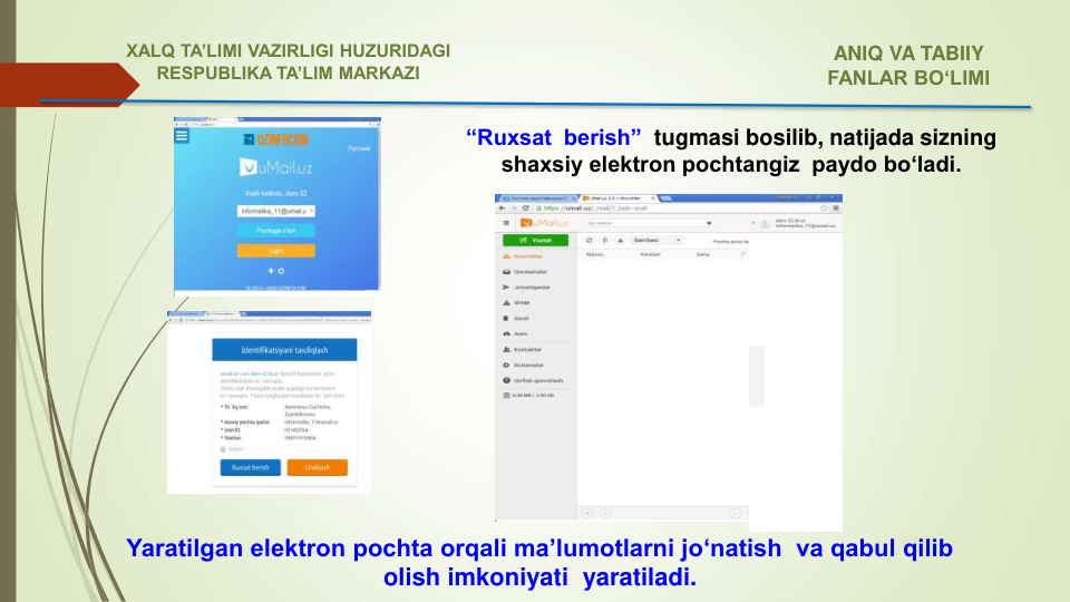 “Ruxsat  berish” tugmasi bosilib, natijada sizning 
shaxsiy elektron pochtangiz  paydo bo‘ladi. 
Yaratilgan elektron pochta orqali ma’lumotlarni jo‘natish  va qabul qilib 
olish imkoniyati  yaratiladi.
ANIQ VA TABIIY 
FANLAR BO‘LIMI 
XALQ TA’LIMI VAZIRLIGI HUZURIDAGI
RESPUBLIKA TA’LIM MARKAZI
