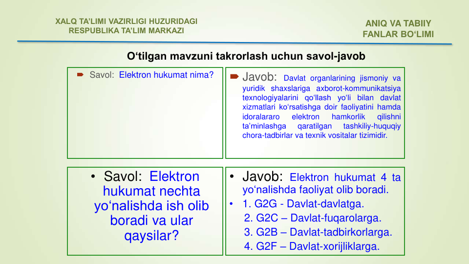  Savol:  Elektron hukumat nima?
 Javob:
Davlat organlarining jismoniy va
yuridik shaxslariga axborot-kommunikatsiya
texnologiyalarini
qo‘llash
yo‘li
bilan
davlat
xizmatlari ko‘rsatishga doir faoliyatini hamda
idoralararo
elektron
hamkorlik
qilishni
ta’minlashga
qaratilgan
tashkiliy-huquqiy
chora-tadbirlar va texnik vositalar tizimidir.
• Savol:  Elektron 
hukumat nechta 
yo‘nalishda ish olib 
boradi va ular 
qaysilar?
• Javob: Elektron hukumat 4 ta
yo‘nalishda faoliyat olib boradi.
•
1. G2G - Davlat-davlatga.
2. G2C – Davlat-fuqarolarga.
3. G2B – Davlat-tadbirkorlarga.
4. G2F – Davlat-xorijliklarga.
ANIQ VA TABIIY 
FANLAR BO‘LIMI 
XALQ TA’LIMI VAZIRLIGI HUZURIDAGI
RESPUBLIKA TA’LIM MARKAZI
O‘tilgan mavzuni takrorlash uchun savol-javob 
