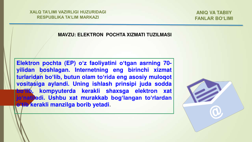 Elektron pochta (EP) o‘z faoliyatini o‘tgan asrning 70-
yilidan
boshlagan.
Internetning
eng
birinchi
xizmat
turlaridan bo‘lib, butun olam to‘rida eng asosiy muloqot
vositasiga aylandi. Uning ishlash prinsipi juda sodda
bo‘lib,
kompyuterda
kerakli
shaxsga
elektron
xat
jo‘natiladi. Ushbu xat murakkab bog‘langan to‘rlardan
o‘tib kerakli manzilga borib yetadi.
MAVZU: ELEKTRON  POCHTA XIZMATI TUZILMASI
ANIQ VA TABIIY 
FANLAR BO‘LIMI 
XALQ TA’LIMI VAZIRLIGI HUZURIDAGI
RESPUBLIKA TA’LIM MARKAZI
