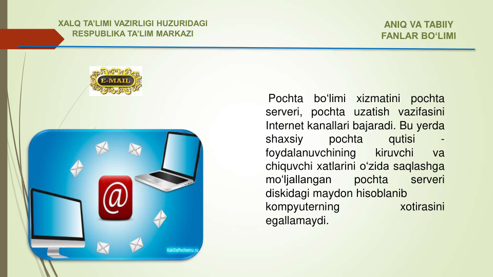 Pochta
bo‘limi
xizmatini
pochta
serveri, pochta uzatish vazifasini
Internet kanallari bajaradi. Bu yerda
shaxsiy
pochta
qutisi
-
foydalanuvchining
kiruvchi
va
chiquvchi xatlarini o‘zida saqlashga
mo‘ljallangan
pochta
serveri
diskidagi maydon hisoblanib
kompyuterning
xotirasini
egallamaydi.
ANIQ VA TABIIY 
FANLAR BO‘LIMI 
XALQ TA’LIMI VAZIRLIGI HUZURIDAGI
RESPUBLIKA TA’LIM MARKAZI
