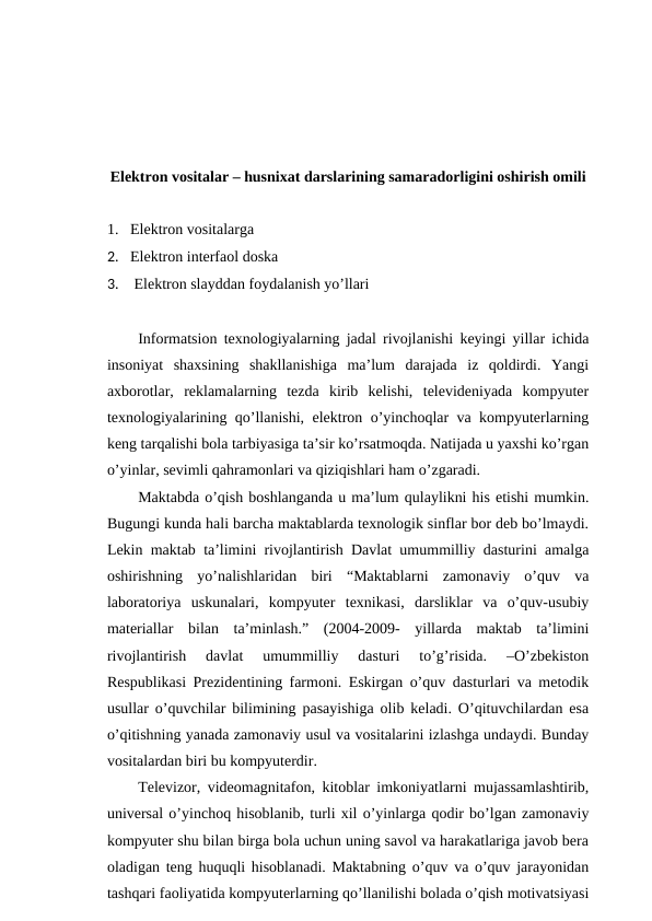 Elektron vositalar – husnixat darslarining samaradorligini oshirish omili
1. Elektron vositalarga 
2. Elektron interfaol doska
3.  Elektron slayddan foydalanish yo’llari
Informatsion texnologiyalarning jadal rivojlanishi  keyingi yillar ichida
insoniyat  shaxsining  shakllanishiga  ma’lum  darajada  iz  qoldirdi.  Yangi
axborotlar,  reklamalarning  tezda  kirib  kelishi,  televideniyada  kompyuter
texnologiyalarining qo’llanishi, elektron o’yinchoqlar va kompyuterlarning
keng tarqalishi bola tarbiyasiga ta’sir ko’rsatmoqda. Natijada u yaxshi ko’rgan
o’yinlar, sevimli qahramonlari va qiziqishlari ham o’zgaradi.
Maktabda o’qish boshlanganda u ma’lum qulaylikni his etishi mumkin.
Bugungi kunda hali barcha maktablarda texnologik sinflar bor deb bo’lmaydi.
Lekin maktab ta’limini rivojlantirish Davlat umummilliy dasturini amalga
oshirishning  yo’nalishlaridan  biri  “Maktablarni  zamonaviy  o’quv  va
laboratoriya  uskunalari,  kompyuter  texnikasi,  darsliklar  va  o’quv-usubiy
materiallar  bilan  ta’minlash.”  (2004-2009-  yillarda  maktab  ta’limini
rivojlantirish  davlat  umummilliy  dasturi  to’g’risida.  –O’zbekiston
Respublikasi Prezidentining farmoni. Eskirgan o’quv dasturlari va metodik
usullar o’quvchilar bilimining pasayishiga olib keladi. O’qituvchilardan esa
o’qitishning yanada zamonaviy usul va vositalarini izlashga undaydi. Bunday
vositalardan biri bu kompyuterdir.
Televizor, videomagnitafon, kitoblar imkoniyatlarni mujassamlashtirib,
universal o’yinchoq hisoblanib, turli xil o’yinlarga qodir bo’lgan zamonaviy
kompyuter shu bilan birga bola uchun uning savol va harakatlariga javob bera
oladigan teng huquqli hisoblanadi. Maktabning o’quv va o’quv jarayonidan
tashqari faoliyatida kompyuterlarning qo’llanilishi bolada o’qish motivatsiyasi
