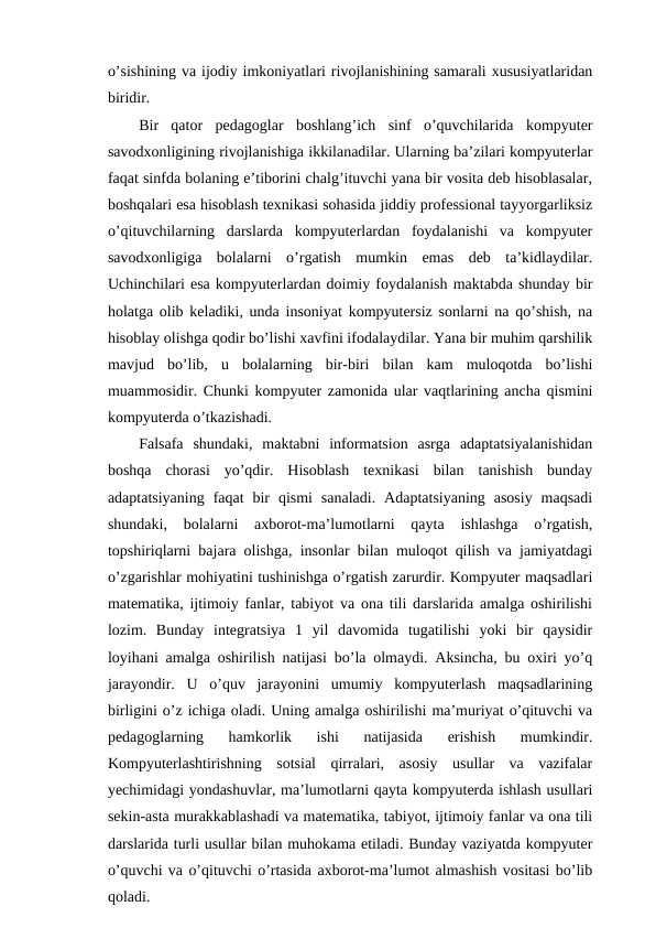 o’sishining va ijodiy imkoniyatlari rivojlanishining samarali xususiyatlaridan
biridir.
Bir  qator  pedagoglar  boshlang’ich  sinf  o’quvchilarida  kompyuter
savodxonligining rivojlanishiga ikkilanadilar. Ularning ba’zilari kompyuterlar
faqat sinfda bolaning e’tiborini chalg’ituvchi yana bir vosita deb hisoblasalar,
boshqalari esa hisoblash texnikasi sohasida jiddiy professional tayyorgarliksiz
o’qituvchilarning  darslarda  kompyuterlardan  foydalanishi  va  kompyuter
savodxonligiga  bolalarni  o’rgatish  mumkin  emas  deb  ta’kidlaydilar.
Uchinchilari esa kompyuterlardan doimiy foydalanish maktabda shunday bir
holatga olib keladiki, unda insoniyat kompyutersiz sonlarni na qo’shish, na
hisoblay olishga qodir bo’lishi xavfini ifodalaydilar. Yana bir muhim qarshilik
mavjud  bo’lib,  u  bolalarning  bir-biri  bilan  kam  muloqotda  bo’lishi
muammosidir. Chunki kompyuter zamonida ular vaqtlarining ancha qismini
kompyuterda o’tkazishadi.
Falsafa  shundaki,  maktabni  informatsion  asrga  adaptatsiyalanishidan
boshqa  chorasi  yo’qdir.  Hisoblash  texnikasi  bilan  tanishish  bunday
adaptatsiyaning  faqat  bir  qismi  sanaladi.  Adaptatsiyaning  asosiy  maqsadi
shundaki,  bolalarni  axborot-ma’lumotlarni  qayta  ishlashga  o’rgatish,
topshiriqlarni bajara olishga, insonlar bilan muloqot qilish va jamiyatdagi
o’zgarishlar mohiyatini tushinishga o’rgatish zarurdir. Kompyuter maqsadlari
matematika, ijtimoiy fanlar, tabiyot va ona tili darslarida amalga oshirilishi
lozim.  Bunday  integratsiya  1  yil  davomida  tugatilishi  yoki  bir  qaysidir
loyihani amalga oshirilish natijasi bo’la olmaydi. Aksincha, bu oxiri yo’q
jarayondir.  U  o’quv  jarayonini  umumiy  kompyuterlash  maqsadlarining
birligini o’z ichiga oladi. Uning amalga oshirilishi ma’muriyat o’qituvchi va
pedagoglarning  hamkorlik  ishi  natijasida  erishish  mumkindir.
Kompyuterlashtirishning  sotsial  qirralari,  asosiy  usullar  va  vazifalar
yechimidagi yondashuvlar, ma’lumotlarni qayta kompyuterda ishlash usullari
sekin-asta murakkablashadi va matematika, tabiyot, ijtimoiy fanlar va ona tili
darslarida turli usullar bilan muhokama etiladi. Bunday vaziyatda kompyuter
o’quvchi va o’qituvchi o’rtasida axborot-ma’lumot almashish vositasi bo’lib
qoladi.
