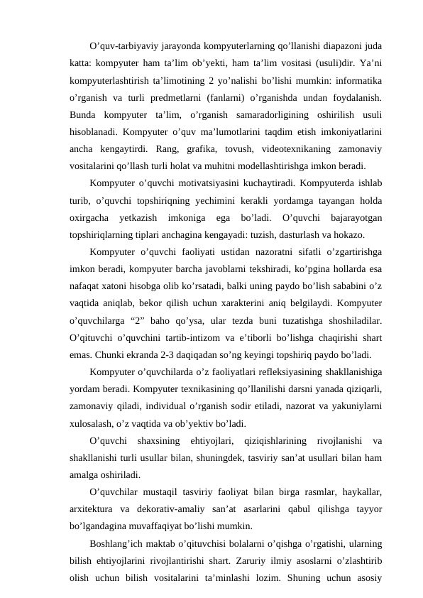 O’quv-tarbiyaviy jarayonda kompyuterlarning qo’llanishi diapazoni juda
katta: kompyuter ham ta’lim ob’yekti, ham ta’lim vositasi (usuli)dir. Ya’ni
kompyuterlashtirish ta’limotining 2 yo’nalishi bo’lishi mumkin: informatika
o’rganish  va  turli  predmetlarni  (fanlarni)  o’rganishda  undan  foydalanish.
Bunda  kompyuter  ta’lim,  o’rganish  samaradorligining  oshirilish  usuli
hisoblanadi. Kompyuter o’quv ma’lumotlarini taqdim etish imkoniyatlarini
ancha  kengaytirdi.  Rang,  grafika,  tovush,  videotexnikaning  zamonaviy
vositalarini qo’llash turli holat va muhitni modellashtirishga imkon beradi.
Kompyuter o’quvchi motivatsiyasini kuchaytiradi. Kompyuterda ishlab
turib, o’quvchi  topshiriqning yechimini  kerakli  yordamga tayangan  holda
oxirgacha  yetkazish  imkoniga  ega  bo’ladi.  O’quvchi  bajarayotgan
topshiriqlarning tiplari anchagina kengayadi: tuzish, dasturlash va hokazo.
Kompyuter  o’quvchi  faoliyati  ustidan  nazoratni  sifatli  o’zgartirishga
imkon beradi, kompyuter barcha javoblarni tekshiradi, ko’pgina hollarda esa
nafaqat xatoni hisobga olib ko’rsatadi, balki uning paydo bo’lish sababini o’z
vaqtida aniqlab, bekor qilish uchun xarakterini aniq belgilaydi. Kompyuter
o’quvchilarga  “2”  baho  qo’ysa,  ular  tezda  buni  tuzatishga  shoshiladilar.
O’qituvchi o’quvchini tartib-intizom va e’tiborli bo’lishga chaqirishi shart
emas. Chunki ekranda 2-3 daqiqadan so’ng keyingi topshiriq paydo bo’ladi.
Kompyuter o’quvchilarda o’z faoliyatlari refleksiyasining shakllanishiga
yordam beradi. Kompyuter texnikasining qo’llanilishi darsni yanada qiziqarli,
zamonaviy qiladi, individual o’rganish sodir etiladi, nazorat va yakuniylarni
xulosalash, o’z vaqtida va ob’yektiv bo’ladi.
O’quvchi  shaxsining  ehtiyojlari,  qiziqishlarining  rivojlanishi  va
shakllanishi turli usullar bilan, shuningdek, tasviriy san’at usullari bilan ham
amalga oshiriladi.
O’quvchilar  mustaqil  tasviriy faoliyat  bilan birga rasmlar, haykallar,
arxitektura  va  dekorativ-amaliy  san’at  asarlarini  qabul  qilishga  tayyor
bo’lgandagina muvaffaqiyat bo’lishi mumkin.
Boshlang’ich maktab o’qituvchisi bolalarni o’qishga o’rgatishi, ularning
bilish ehtiyojlarini rivojlantirishi shart. Zaruriy ilmiy asoslarni o’zlashtirib
olish  uchun  bilish  vositalarini  ta’minlashi  lozim.  Shuning  uchun  asosiy
