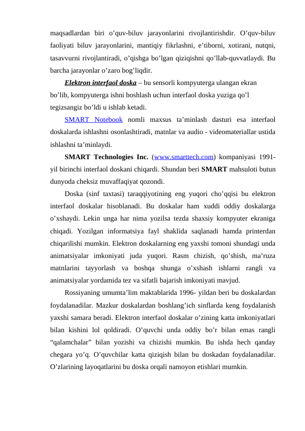 maqsadlardan  biri  o’quv-biluv  jarayonlarini  rivojlantirishdir.  O’quv-biluv
faoliyati biluv jarayonlarini, mantiqiy fikrlashni, e’tiborni, xotirani, nutqni,
tasavvurni rivojlantiradi, o’qishga bo’lgan qiziqishni qo’llab-quvvatlaydi. Bu
barcha jarayonlar o’zaro bog’liqdir.
Elektron interfaol doska – bu sensorli kompyuterga ulangan ekran 
bo’lib, kompyuterga ishni boshlash uchun interfaol doska yuziga qo’l 
tegizsangiz bo’ldi u ishlab ketadi.
SMART  Notebook nomli  maxsus  ta’minlash  dasturi  esa  interfaol
doskalarda ishlashni osonlashtiradi, matnlar va audio - videomateriallar ustida
ishlashni ta’minlaydi.
SMART Technologies Inc. (www.smarttech.com)  kompaniyasi 1991-
yil birinchi interfaol doskani chiqardi. Shundan beri SMART mahsuloti butun
dunyoda cheksiz muvaffaqiyat qozondi.
Doska (sinf taxtasi) taraqqiyotining eng yuqori cho’qqisi bu elektron
interfaol  doskalar  hisoblanadi.  Bu  doskalar  ham  xuddi  oddiy  doskalarga
o’xshaydi. Lekin unga har nima yozilsa tezda shaxsiy kompyuter ekraniga
chiqadi.  Yozilgan  informatsiya  fayl  shaklida  saqlanadi  hamda  printerdan
chiqarilishi mumkin. Elektron doskalarning eng yaxshi tomoni shundagi unda
animatsiyalar  imkoniyati  juda  yuqori.  Rasm  chizish,  qo’shish,  ma’ruza
matnlarini  tayyorlash  va  boshqa  shunga  o’xshash  ishlarni  rangli  va
animatsiyalar yordamida tez va sifatli bajarish imkoniyati mavjud.
Rossiyaning umumta’lim maktablarida 1996- yildan beri bu doskalardan
foydalanadilar. Mazkur doskalardan boshlang’ich sinflarda keng foydalanish
yaxshi samara beradi. Elektron interfaol doskalar o’zining katta imkoniyatlari
bilan  kishini  lol  qoldiradi.  O’quvchi  unda  oddiy  bo’r  bilan  emas  rangli
“qalamchalar”  bilan  yozishi  va  chizishi  mumkin.  Bu  ishda  hech  qanday
chegara yo’q. O’quvchilar katta qiziqish bilan bu doskadan foydalanadilar.
O’zlarining layoqatlarini bu doska orqali namoyon etishlari mumkin.

