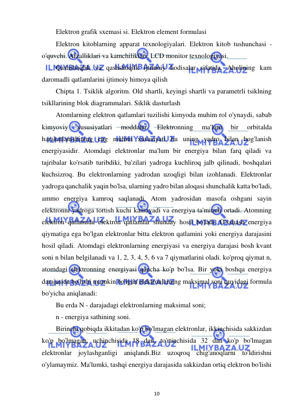  
10 
Elektron grafik sxemasi si. Elektron element formulasi 
Elektron kitoblarning apparat texnologiyalari. Elektron kitob tushunchasi - 
o'quvchi. Afzalliklari va kamchiliklari. LCD monitor texnologiyasi. 
Qashshoqlik va qashshoqlik ijtimoiy hodisalar sifatida. Aholining kam 
daromadli qatlamlarini ijtimoiy himoya qilish 
Chipta 1. Tsiklik algoritm. Old shartli, keyingi shartli va parametrli tsiklning 
tsikllarining blok diagrammalari. Siklik dasturlash 
Atomlarning elektron qatlamlari tuzilishi kimyoda muhim rol o'ynaydi, sabab 
kimyoviy 
xususiyatlari 
moddalar. 
Elektronning 
ma'lum 
bir 
orbitalda 
harakatlanishining eng muhim xususiyati bu uning yadro bilan bog'lanish 
energiyasidir. Atomdagi elektronlar ma'lum bir energiya bilan farq qiladi va 
tajribalar ko'rsatib turibdiki, ba'zilari yadroga kuchliroq jalb qilinadi, boshqalari 
kuchsizroq. Bu elektronlarning yadrodan uzoqligi bilan izohlanadi. Elektronlar 
yadroga qanchalik yaqin bo'lsa, ularning yadro bilan aloqasi shunchalik katta bo'ladi, 
ammo energiya kamroq saqlanadi. Atom yadrosidan masofa oshgani sayin 
elektronni yadroga tortish kuchi kamayadi va energiya ta'minoti ortadi. Atomning 
elektron qatlamida elektron qatlamlar shunday hosil bo'ladi. O'xshash energiya 
qiymatiga ega bo'lgan elektronlar bitta elektron qatlamini yoki energiya darajasini 
hosil qiladi. Atomdagi elektronlarning energiyasi va energiya darajasi bosh kvant 
soni n bilan belgilanadi va 1, 2, 3, 4, 5, 6 va 7 qiymatlarini oladi. ko'proq qiymat n, 
atomdagi elektronning energiyasi qancha ko'p bo'lsa. Bir yoki boshqa energiya 
darajasida bo'lishi mumkin bo'lgan elektronlarning maksimal soni quyidagi formula 
bo'yicha aniqlanadi: 
Bu erda N - darajadagi elektronlarning maksimal soni; 
n - energiya sathining soni. 
Birinchi qobiqda ikkitadan ko'p bo'lmagan elektronlar, ikkinchisida sakkizdan 
ko'p bo'lmagan, uchinchisida 18 dan, to'rtinchisida 32 dan ko'p bo'lmagan 
elektronlar joylashganligi aniqlandi.Biz uzoqroq chig'anoqlarni to'ldirishni 
o'ylamaymiz. Ma'lumki, tashqi energiya darajasida sakkizdan ortiq elektron bo'lishi 
