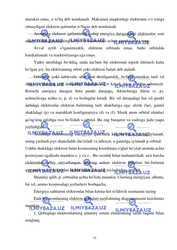  
11 
mumkin emas, u to'liq deb nomlanadi. Maksimal miqdordagi elektronni o'z ichiga 
olmaydigan elektron qatlamlar to'liqsiz deb nomlanadi. 
Atomning elektron qatlamining tashqi energiya darajasidagi elektronlar soni 
asosiy kichik guruhlarning kimyoviy elementlari uchun guruh soniga teng. 
Avval aytib o'tganimizdek, elektron orbitada emas, balki orbitalda 
harakatlanadi va traektoriyasiga ega emas. 
Yadro atrofidagi bo'shliq, unda ma'lum bir elektronni topish ehtimoli katta 
bo'lgan joy, bu elektronning orbiti yoki elektron buluti deb ataladi. 
Orbitallar yoki sublevels, ular ham deyilganidek, bo'lishi mumkin turli xil 
shakl, va ularning soni darajadagi raqamga to'g'ri keladi, lekin to'rtdan oshmaydi. 
Birinchi energiya darajasi bitta pastki darajaga, ikkinchisiga ikkita (s, p), 
uchinchisiga uchta (s, p, d) va boshqalar kiradi. Bir xil darajadagi har xil pastki 
sathdagi elektronlar elektron bulutining turli shakllariga ega: sferik (lar), gantel 
shaklidagi (p) va murakkab konfiguratsiya (d) va (f). Sferik atom orbital olimlari 
qo'ng'iroq qilishga rozi bo'lishdi s-orbital. Bu eng barqaror va yadroga juda yaqin 
joylashgan. 
Atomdagi elektronning energiyasi qanchalik ko'p bo'lsa, u tezroq aylanadi, 
uning yashash joyi shunchalik cho'ziladi va nihoyat, u gantelga aylanadi p-orbital: 
Ushbu shakldagi elektron bulut kosmosning koordinata o'qlari bo'ylab atomda uchta 
pozitsiyani egallashi mumkin x, y va z... Bu osonlik bilan tushuntiriladi: axir barcha 
elektronlar salbiy zaryadlangan, shuning uchun elektron bulutlari bir-birlarini 
qaytaradi va bir-birlaridan imkon qadar uzoqroq joylashishga intiladi. 
Shunday qilib, p- orbitallar uchta bo'lishi mumkin. Ularning energiyasi, albatta, 
bir xil, ammo kosmosdagi joylashuvi boshqacha. 
Energiya sathlarini elektronlar bilan ketma-ket to'ldirish sxemasini tuzing 
Endi biz atomlarning elektron qobiqlari tuzilishining diagrammasini tuzishimiz 
mumkin: 
1. Qobiqdagi elektronlarning umumiy sonini elementning tartib raqami bilan 
aniqlang. 
