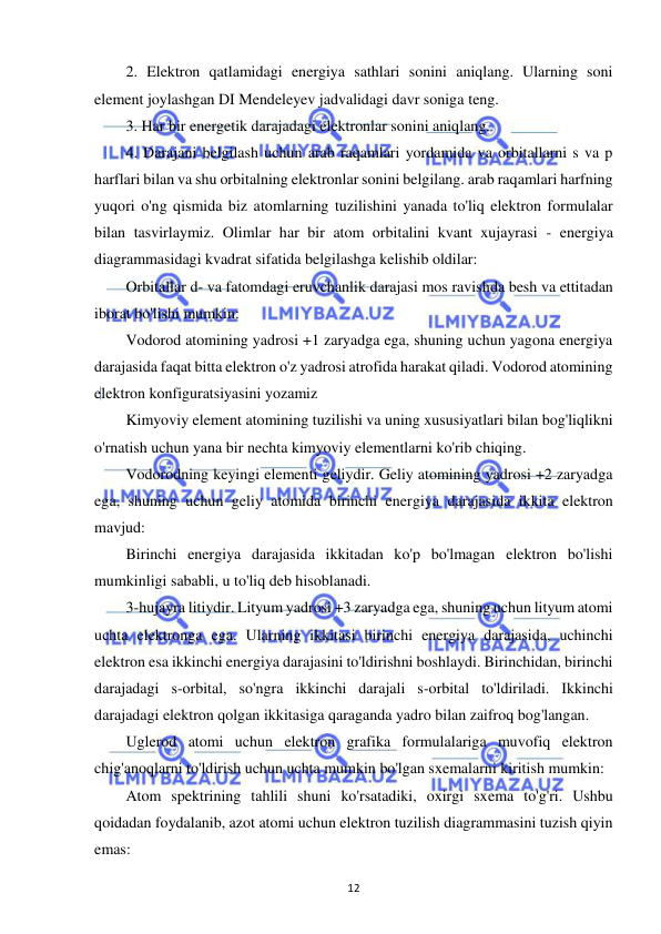  
12 
2. Elektron qatlamidagi energiya sathlari sonini aniqlang. Ularning soni 
element joylashgan DI Mendeleyev jadvalidagi davr soniga teng. 
3. Har bir energetik darajadagi elektronlar sonini aniqlang. 
4. Darajani belgilash uchun arab raqamlari yordamida va orbitallarni s va p 
harflari bilan va shu orbitalning elektronlar sonini belgilang. arab raqamlari harfning 
yuqori o'ng qismida biz atomlarning tuzilishini yanada to'liq elektron formulalar 
bilan tasvirlaymiz. Olimlar har bir atom orbitalini kvant xujayrasi - energiya 
diagrammasidagi kvadrat sifatida belgilashga kelishib oldilar: 
Orbitallar d- va fatomdagi eruvchanlik darajasi mos ravishda besh va ettitadan 
iborat bo'lishi mumkin: 
Vodorod atomining yadrosi +1 zaryadga ega, shuning uchun yagona energiya 
darajasida faqat bitta elektron o'z yadrosi atrofida harakat qiladi. Vodorod atomining 
elektron konfiguratsiyasini yozamiz 
Kimyoviy element atomining tuzilishi va uning xususiyatlari bilan bog'liqlikni 
o'rnatish uchun yana bir nechta kimyoviy elementlarni ko'rib chiqing. 
Vodorodning keyingi elementi geliydir. Geliy atomining yadrosi +2 zaryadga 
ega, shuning uchun geliy atomida birinchi energiya darajasida ikkita elektron 
mavjud: 
Birinchi energiya darajasida ikkitadan ko'p bo'lmagan elektron bo'lishi 
mumkinligi sababli, u to'liq deb hisoblanadi. 
3-hujayra litiydir. Lityum yadrosi +3 zaryadga ega, shuning uchun lityum atomi 
uchta elektronga ega. Ularning ikkitasi birinchi energiya darajasida, uchinchi 
elektron esa ikkinchi energiya darajasini to'ldirishni boshlaydi. Birinchidan, birinchi 
darajadagi s-orbital, so'ngra ikkinchi darajali s-orbital to'ldiriladi. Ikkinchi 
darajadagi elektron qolgan ikkitasiga qaraganda yadro bilan zaifroq bog'langan. 
Uglerod atomi uchun elektron grafika formulalariga muvofiq elektron 
chig'anoqlarni to'ldirish uchun uchta mumkin bo'lgan sxemalarni kiritish mumkin: 
Atom spektrining tahlili shuni ko'rsatadiki, oxirgi sxema to'g'ri. Ushbu 
qoidadan foydalanib, azot atomi uchun elektron tuzilish diagrammasini tuzish qiyin 
emas: 
