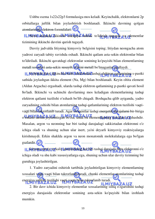  
13 
Ushbu sxema 1s22s22p3 formulasiga mos keladi. Keyinchalik, elektronlarni 2p 
orbitallarga juftlik bilan joylashtirish boshlanadi. Ikkinchi davrning qolgan 
atomlarining elektron formulalari: 
Neon atomida ikkinchi energiya sathini to'ldirish tugaydi va elementlar 
tizimining ikkinchi davrini qurish tugaydi. 
Davriy jadvalda litiyning kimyoviy belgisini toping; litiydan neongacha atom 
yadrosi zaryadi tabiiy ravishda oshadi. Ikkinchi qatlam asta-sekin elektronlar bilan 
to'ldiriladi. Ikkinchi qavatdagi elektronlar sonining ko'payishi bilan elementlarning 
metall xossalari asta-sekin susayib, o'rnini metall bo'lmaganlar egallaydi. 
Uchinchi davr, ikkinchisi kabi, elektronlar tashqi elektron qatlamining s-pastki 
sathida joylashgan ikkita element (Na, Mg) bilan boshlanadi. Keyin oltita element 
(Aldan Argacha) ergashadi, ularda tashqi elektron qatlamining p-pastki qavati hosil 
bo'ladi. Ikkinchi va uchinchi davrlarning mos keladigan elementlarining tashqi 
elektron qatlami tuzilishi o'xshash bo'lib chiqadi. Boshqacha qilib aytganda, yadro 
zaryadining oshishi bilan atomlarning tashqi qatlamlarining elektron tuzilishi vaqti-
vaqti bilan takrorlanib turadi. Agar elementlar tashqi energetik darajalarni bir-biriga 
o'xshash tarzda joylashtirgan bo'lsa, unda bu elementlarning xossalari o'xshashdir. 
Masalan, argon va neonning har biri tashqi darajadagi sakkiztadan elektronni o'z 
ichiga oladi va shuning uchun ular inert, ya'ni deyarli kimyoviy reaktsiyalarga 
kirishmaydi. Erkin shaklda argon va neon monatomik molekulalarga ega bo'lgan 
gazlardir. 
Lityum, natriy va kaliy atomlarining har biri tashqi darajada bitta elektronni o'z 
ichiga oladi va shu kabi xususiyatlarga ega, shuning uchun ular davriy tizimning bir 
guruhiga joylashtirilgan. 
1. Yadro zaryadini oshirish tartibida joylashtirilgan kimyoviy elementlarning 
xossalari vaqti-vaqti bilan takrorlanib turadi, chunki elementlar atomlarining tashqi 
energiya sathlari tuzilishi vaqti-vaqti bilan takrorlanib turadi. 
2. Bir davr ichida kimyoviy elementlar xossalarining silliq o'zgarishini tashqi 
energiya darajasida elektronlar sonining asta-sekin ko'payishi bilan izohlash 
mumkin. 
