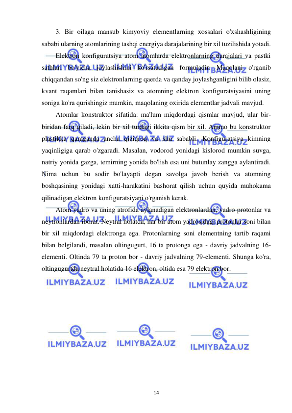  
14 
3. Bir oilaga mansub kimyoviy elementlarning xossalari o'xshashligining 
sababi ularning atomlarining tashqi energiya darajalarining bir xil tuzilishida yotadi. 
Elektron konfiguratsiya atom atomlarda elektronlarning darajalari va pastki 
sathlari bo'yicha joylashishini ko'rsatadigan formuladir. Maqolani o'rganib 
chiqqandan so'ng siz elektronlarning qaerda va qanday joylashganligini bilib olasiz, 
kvant raqamlari bilan tanishasiz va atomning elektron konfiguratsiyasini uning 
soniga ko'ra qurishingiz mumkin, maqolaning oxirida elementlar jadvali mavjud. 
Atomlar konstruktor sifatida: ma'lum miqdordagi qismlar mavjud, ular bir-
biridan farq qiladi, lekin bir xil turdagi ikkita qism bir xil. Ammo bu konstruktor 
plastikka qaraganda ancha qiziqroq va shu sababli. Konfiguratsiya kimning 
yaqinligiga qarab o'zgaradi. Masalan, vodorod yonidagi kislorod mumkin suvga, 
natriy yonida gazga, temirning yonida bo'lish esa uni butunlay zangga aylantiradi. 
Nima uchun bu sodir bo'layapti degan savolga javob berish va atomning 
boshqasining yonidagi xatti-harakatini bashorat qilish uchun quyida muhokama 
qilinadigan elektron konfiguratsiyani o'rganish kerak. 
Atom yadro va uning atrofida aylanadigan elektronlardan, yadro protonlar va 
neytronlardan iborat. Neytral holatda, har bir atom yadrosidagi protonlar soni bilan 
bir xil miqdordagi elektronga ega. Protonlarning soni elementning tartib raqami 
bilan belgilandi, masalan oltingugurt, 16 ta protonga ega - davriy jadvalning 16-
elementi. Oltinda 79 ta proton bor - davriy jadvalning 79-elementi. Shunga ko'ra, 
oltingugurtda neytral holatida 16 elektron, oltida esa 79 elektron bor. 
 
 
