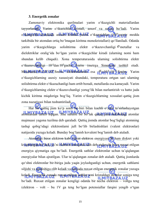  
15 
3. Energetik zonalar 
Zamonaviy elektronika qurilmalari yarim o‘tkazgichli materiallardan 
tayyorlanadi. Yarim o‘tkazichlar kristall, amorf va suyuq bo‘ladi. Yarim 
o‘tkazgichli texnikada asosan kristall yarim o‘tkazgichlar (1010 asosiy modda 
tarkibida bir atomdan ortiq bo‘lmagan kiritma monokristallari) qo‘llaniladi. Odatda 
yarim 
o‘tkazgichlarga 
solishtirma 
elektr 
o‘tkazuvchanligi 
metallar 
va 
dielektriklar oralig‘ida bo‘lgan yarim o‘tkazgichlar kiradi (ularning nomi ham 
shundan kelib chiqadi). Xona temperaturasida ularning solishtirma elektr 
o‘tkazuvchanligi 10-8dan 105gacha Sm/m (metrga Simens)ni tashkil etadi. 
Metallarda 
=106-108 Sm/m, dielektriklarda esa 
=10-8-10-13 Sm/m. Yarim 
o‘tkazgichlarning asosiy xususiyati shundaki, temperatura ortgan sari ularning 
solishtirma elektr o‘tkazuchanligi ham ortib boradi, metallarda esa kamayadi. Yarim 
o‘tkazgichlarning elektr o‘tkazuvchanligi yorug‘lik bilan nurlantirish va hatto juda 
kichik kiritma miqdoriga bog‘liq. Yarim o‘tkazgichlarning xossalari qattiq jism 
zona nazariyasi bilan tushuntiriladi. 
Har bir qattiq jism ko‘p sonli bir-biri bilan kuchli o‘zaro ta’sirlashayotgan 
atomlardan tarkib topgan. Shu sababli bir bo‘lak qattiq jism tarkibidagi atomlar 
majmuasi yagona tuzilma deb qaraladi. Qattiq jismda atomlar bog‘liqligi atomning 
tashqi qobig‘idagi elektronlarni juft bo‘lib birlashishlari (valent elektronlar) 
natijasida yuzaga keladi. Bunday bog‘lanish kovalent bog‘lanish deb ataladi. 
Atomdagi biror elektron kabi valent elektron energiyasi W ham diskret yoki 
kvantlangan bo‘ladi, ya’ni elektron energetik sath deb ataluvchi biror ruxsat etilgan 
energiya qiymatiga ega bo‘ladi. Energetik sathlar elektronlar uchun ta’qiqlangan 
energiyalar bilan ajratilgan. Ular ta’qiqlangan zonalar deb ataladi. Qattiq jismlarda 
qo‘shni elektronlar bir-biriga juda yaqin joylashganligi uchun, energetik sathlarni 
siljishi va ajralishiga olib keladi va natijada ruxsat etilgan energetik zonalar yuzaga 
keladi. Energetik zonada ruxsat etilgan sathlar soni kristaldagi atomlar soniga teng 
bo‘ladi. Ruxsat etilgan zonalar kengligi odatda bir necha elektron – voltga teng 
(elektron – volt – bu 1V ga teng bo‘lgan potensiallar farqini yengib o‘tgan 
